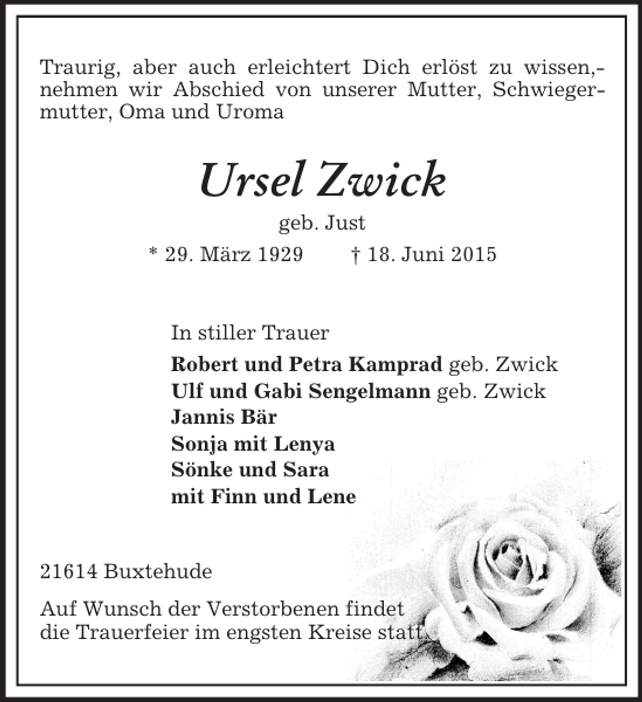 <p>Traurig, aber auch erleichtert Dich erlöst zu wissen,- nehmen wir Abschied von unserer Mutter, Schwiegermutter, Oma und Uroma<br />Ursel Zwick<br />geb. Just<br />* 29. März 1929 † 18. Juni 2015<br />In stiller Trauer<br />Robert und Petra Kamprad geb. Zwick<br />Ulf und Gabi Sengelmann geb. Zwick<br />Jannis Bär<br />Sonja mit Lenya<br />Sönke und Sara<br />mit Finn und Lene<br />21614 Buxtehude<br />Auf Wunsch der Verstorbenen findet<br />die Trauerfeier im engsten Kreise statt.</p>