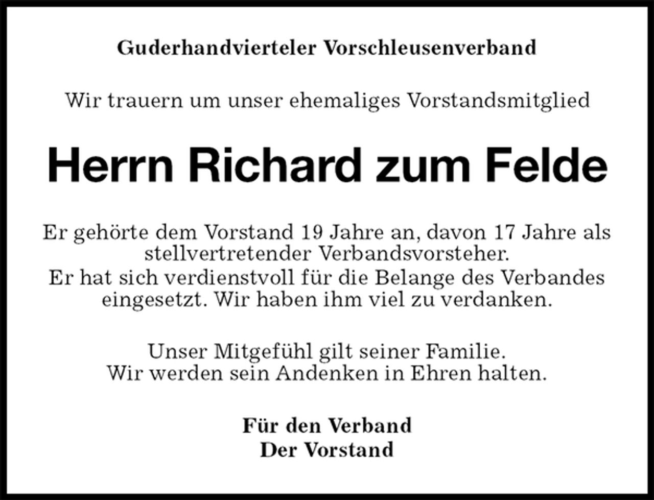 <p>Guderhandvierteler Vorschleusenverband<br />Wir trauern um unser ehemaliges Vorstandsmitglied<br />Herrn Richard zum Felde<br />Er gehörte dem Vorstand 19 Jahre an, davon 17 Jahre als stellvertretender Verbandsvorsteher.<br />Er hat sich verdienstvoll für die Belange des Verbandes eingesetzt. Wir haben ihm viel zu verdanken.<br />Unser Mitgefühl gilt seiner Familie.<br />Wir werden sein Andenken in Ehren halten.<br />Für den Verband<br />Der Vorstand</p>