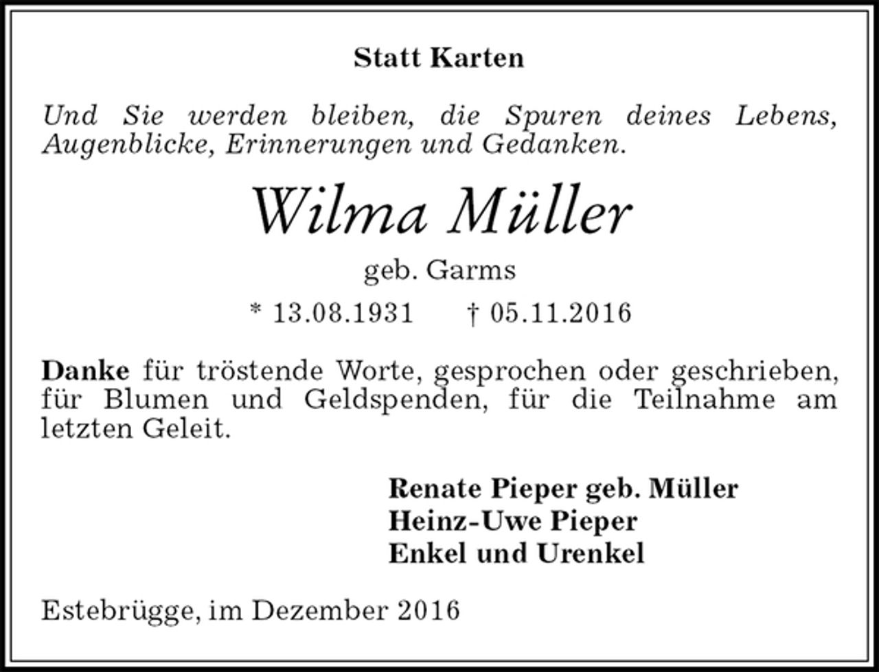 <p>Statt Karten<br />Und Sie werden bleiben, die Spuren deines Lebens,<br />Augenblicke, Erinnerungen und Gedanken.<br />Wilma Müller<br />geb. Garms<br />* 13.08.1931 † 05.11.2016<br />Danke für tröstende Worte, gesprochen oder geschrieben, für Blumen und Geldspenden, für die Teilnahme am<br />letzten Geleit.<br />Renate Pieper geb. Müller<br />Heinz-Uwe Pieper<br />Enkel und Urenkel<br />Estebrügge, im Dezember 2016</p>