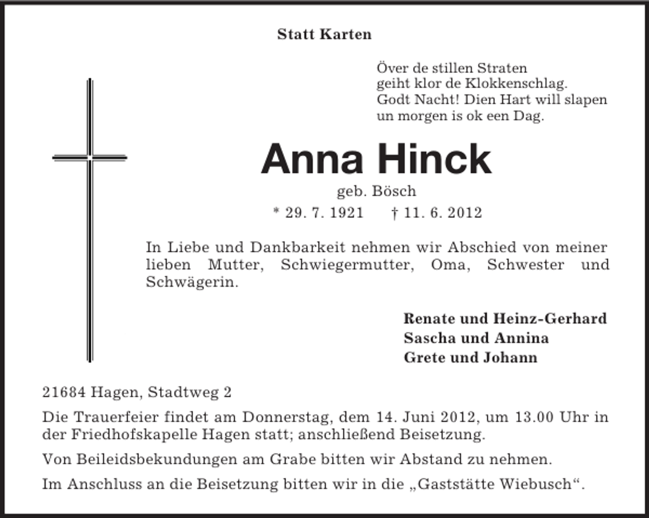 <p>Statt Karten<br />Över de stillen Straten<br />geiht klor de Klokkenschlag.<br />Godt Nacht! Dien Hart will slapen<br />un morgen is ok een Dag.<br />Anna Hinck<br />geb. Bösch<br />* 29. 7. 1921 † 11. 6. 2012<br />In Liebe und Dankbarkeit nehmen wir Abschied von meiner lieben Mutter, Schwiegermutter, Oma, Schwester und Schwägerin.<br />Renate und Heinz-Gerhard<br />Sascha und Annina<br />Grete und Johann<br />21684 Hagen, Stadtweg 2<br />Die Trauerfeier findet am Donnerstag, dem 14. Juni 2012, um 13.00 Uhr in der Friedhofskapelle Hagen statt; anschließend Beisetzung.<br />Von Beileidsbekundungen am Grabe bitten wir Abstand zu nehmen.<br />Im Anschluss an die Beisetzung bitten wir in die „Gaststätte Wiebusch“.</p>