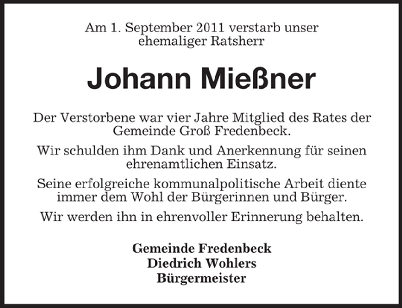 <p>Am 1. September 2011 verstarb unser<br />ehemaliger Ratsherr</p><p>Johann Mießner<br />Der Verstorbene war vier Jahre Mitglied des Rates der<br />Gemeinde Groß Fredenbeck.<br />Wir schulden ihm Dank und Anerkennung für seinen<br />ehrenamtlichen Einsatz.<br />Seine erfolgreiche kommunalpolitische Arbeit diente<br />immer dem Wohl der Bürgerinnen und Bürger.<br />Wir werden ihn in ehrenvoller Erinnerung behalten.<br />Gemeinde Fredenbeck<br />Diedrich Wohlers<br />Bürgermeister</p>