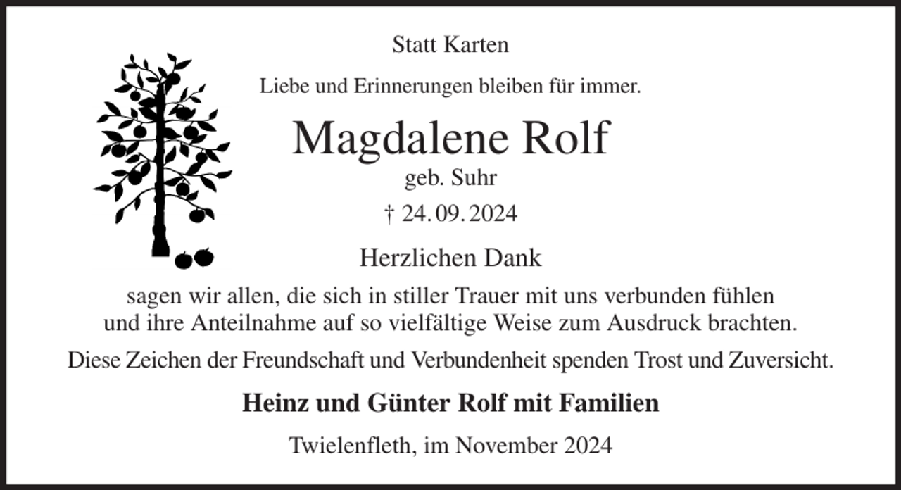 <p>Statt Karten<br />Liebe und Erinnerungen bleiben für immer.<br />Magdalene Rolf<br />geb. Suhr<br />† 24. 09. 2024<br />Herzlichen Dank<br />sagen wir allen, die sich in stiller Trauer mit uns verbunden fühlen<br />und ihre Anteilnahme auf so vielfältige Weise zum Ausdruck brachten.<br />Diese Zeichen der Freundschaft und Verbundenheit spenden Trost und Zuversicht.<br />Heinz und Günter Rolf mit Familien<br />Twielenfleth, im November 2024</p>