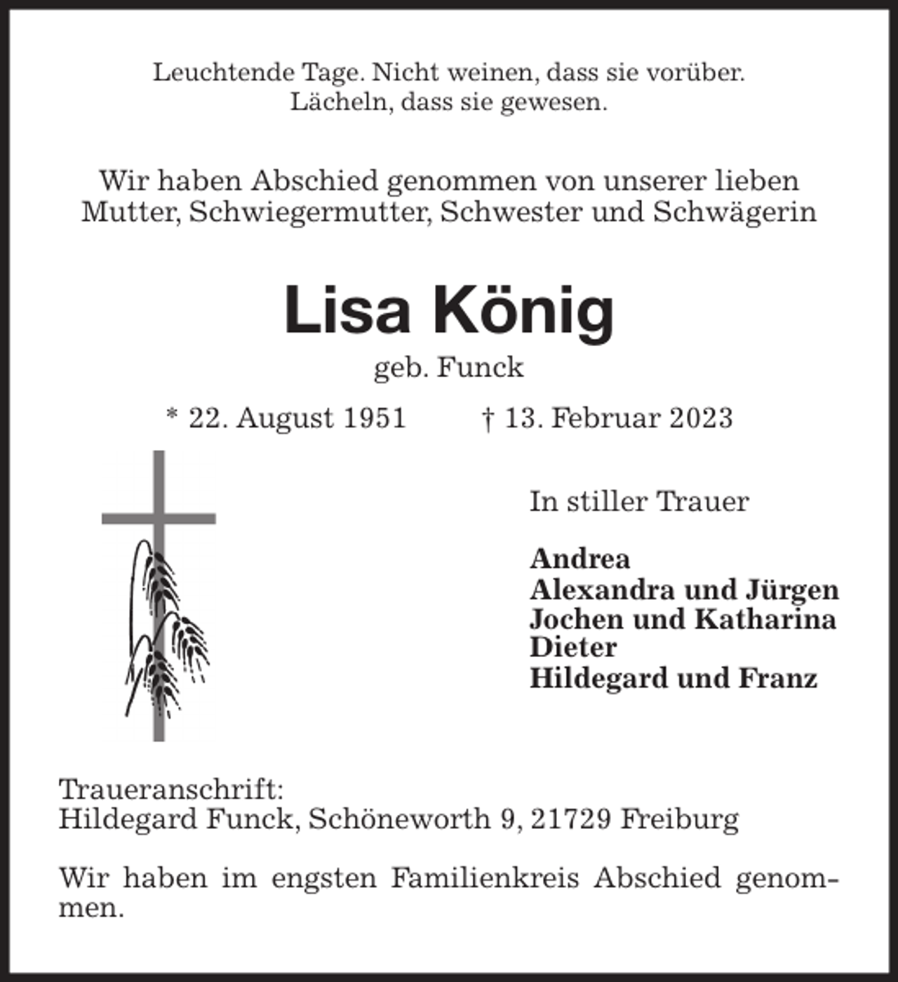 <p>Leuchtende Tage. Nicht weinen, dass sie vorüber.<br />Lächeln, dass sie gewesen.<br />Wir haben Abschied genommen von unserer lieben<br />Mutter, Schwiegermutter, Schwester und Schwägerin<br />Lisa König<br />geb. Funck<br />* 22. August 1951 † 13. Februar 2023<br />In stiller Trauer</p><p>Andrea<br />Alexandra und Jürgen<br />Jochen und Katharina<br />Dieter<br />Hildegard und Franz</p><p>Traueranschrift:<br />Hildegard Funck, Schöneworth 9, 21729 Freiburg</p><p>Wir haben im engsten Familienkreis Abschied genommen.</p>