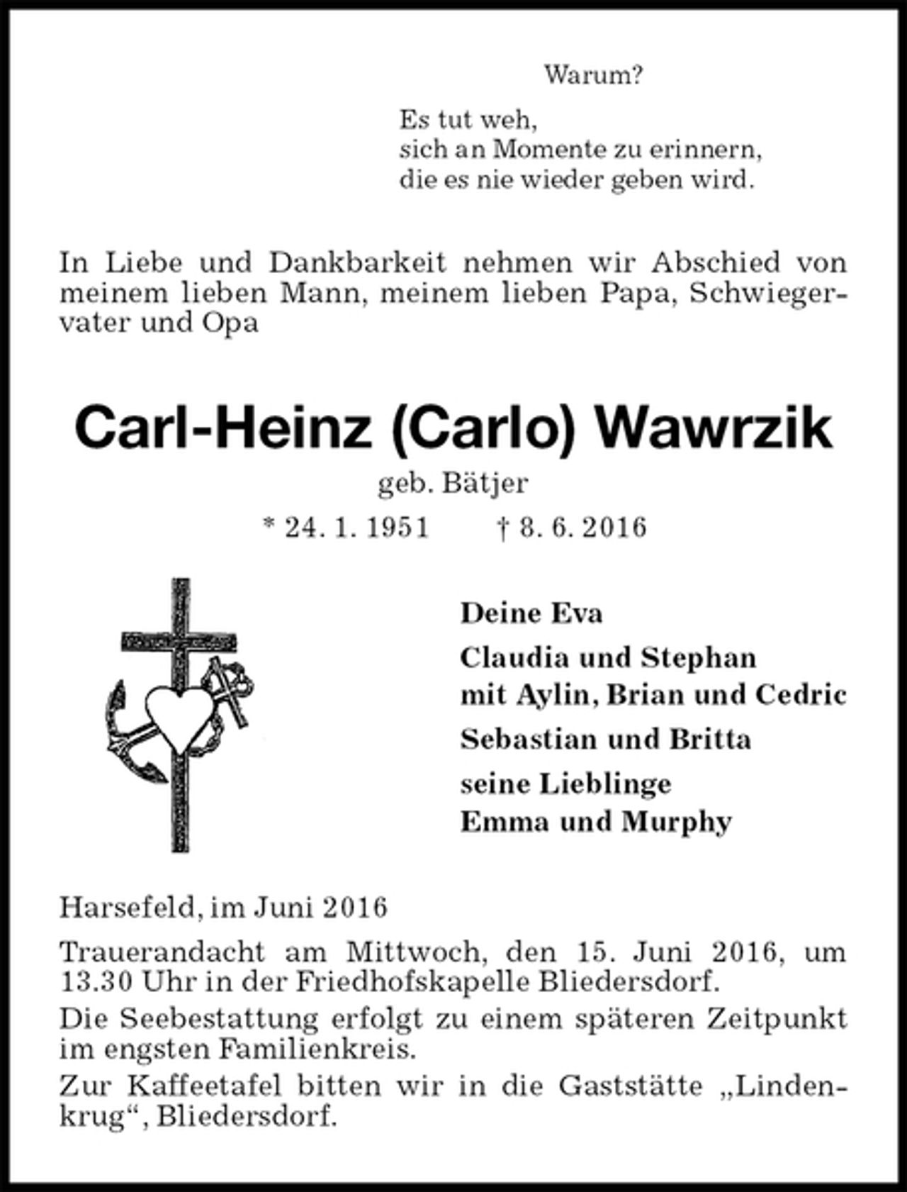 <p>Warum?<br />Es tut weh,<br />sich an Momente zu erinnern,<br />die es nie wieder geben wird.<br />In Liebe und Dankbarkeit nehmen wir Abschied von meinem lieben Mann, meinem lieben Papa, Schwiegervater und Opa<br />Carl-Heinz (Carlo) Wawrzik<br />geb. Bätjer<br />* 24. 1. 1951 † 8. 6. 2016<br />Deine Eva<br />Claudia und Stephan<br />mit Aylin, Brian und Cedric<br />Sebastian und Britta<br />seine Lieblinge<br />Emma und Murphy<br />Harsefeld, im Juni 2016<br />Trauerandacht am Mittwoch, den 15. Juni 2016, um 13.30 Uhr in der Friedhofskapelle Bliedersdorf.<br />Die Seebestattung erfolgt zu einem späteren Zeitpunkt im engsten Familienkreis.<br />Zur Kaffeetafel bitten wir in die Gaststätte „Lindenkrug“, Bliedersdorf.</p>