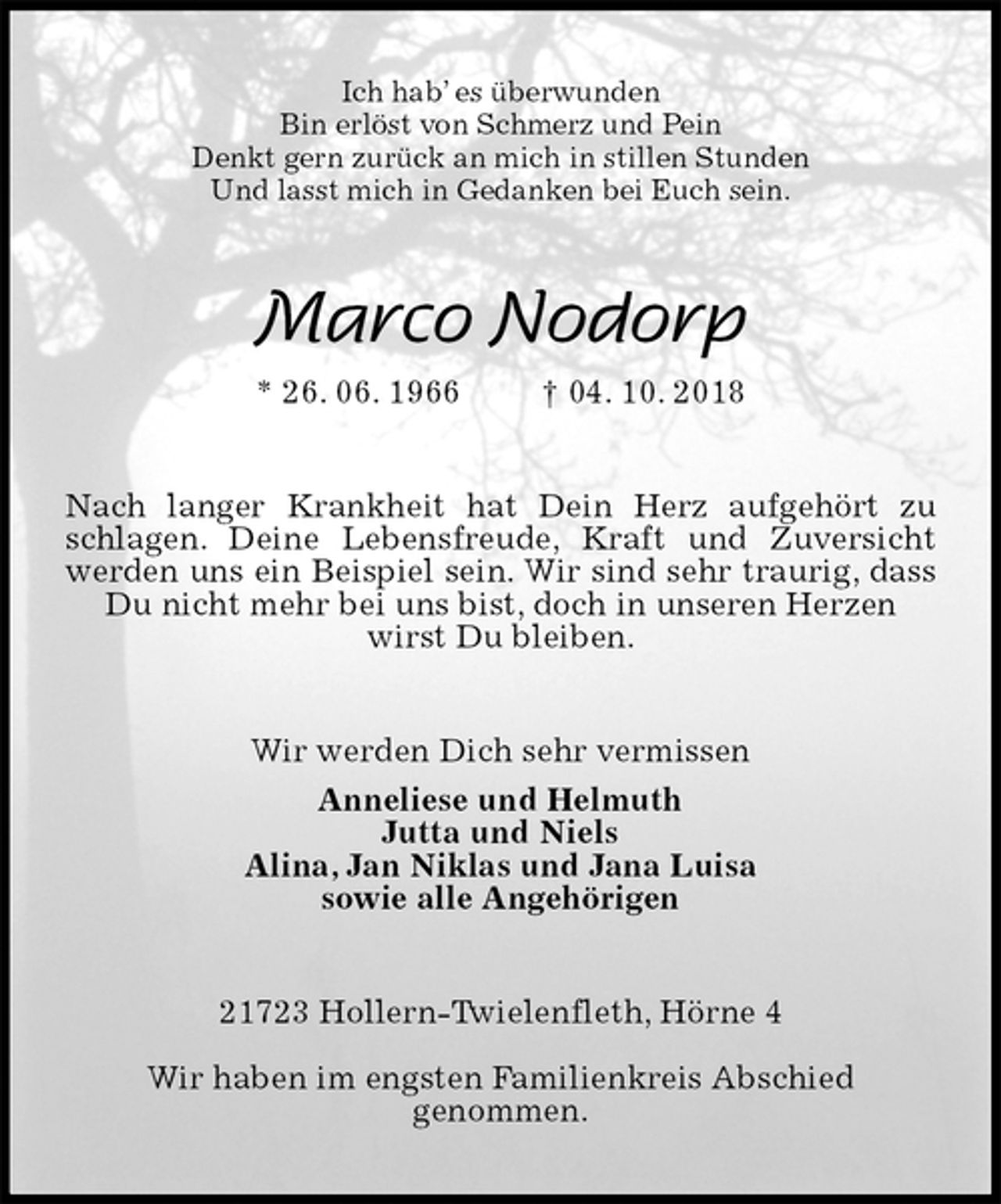 <p>Ich hab’ es überwunden<br />Bin erlöst von Schmerz und Pein<br />Denkt gern zurück an mich in stillen Stunden<br />Und lasst mich in Gedanken bei Euch sein.<br />Marco Nodorp<br />* 26. 06. 1966 † 04. 10. 2018<br />Nach langer Krankheit hat Dein Herz aufgehört zu schlagen. Deine Lebensfreude, Kraft und Zuversicht werden uns ein Beispiel sein. Wir sind sehr traurig, dass Du nicht mehr bei uns bist, doch in unseren Herzen<br />wirst Du bleiben.<br />Wir werden Dich sehr vermissen<br />Anneliese und Helmuth<br />Jutta und Niels<br />Alina, Jan Niklas und Jana Luisa<br />sowie alle Angehörigen<br />21723 Hollern-Twielenfleth, Hörne 4</p>
<p>Wir haben im engsten Familienkreis Abschied<br />genommen.</p>