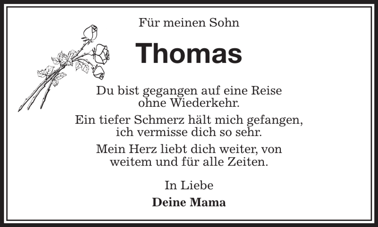 <p>Für meinen Sohn<br />Thomas<br />Du bist gegangen auf eine Reise<br />ohne Wiederkehr.<br />Ein tiefer Schmerz hält mich gefangen,<br />ich vermisse dich so sehr.<br />Mein Herz liebt dich weiter, von<br />weitem und für alle Zeiten.<br />In Liebe<br />Deine Mama</p>