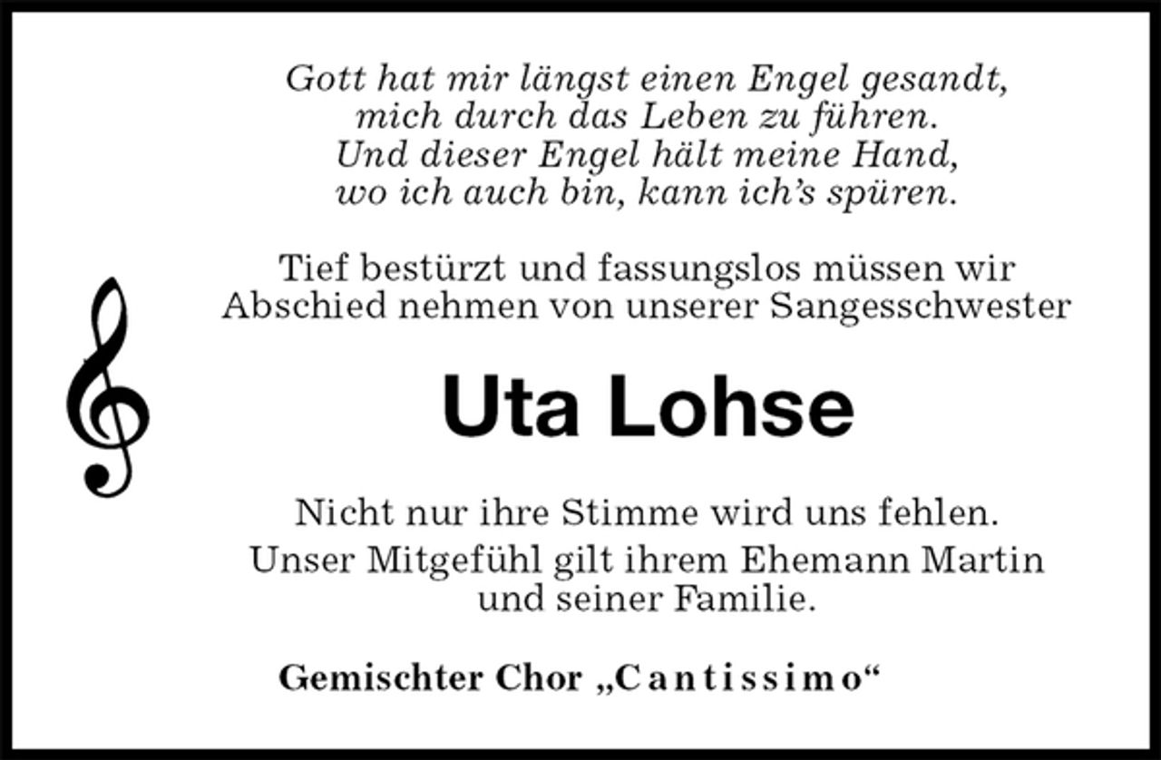 <p>Gott hat mir längst einen Engel gesandt,<br />mich durch das Leben zu führen.<br />Und dieser Engel hält meine Hand,<br />wo ich auch bin, kann ich’s spüren.</p>
<p>Tief bestürzt und fassungslos müssen wir<br />Abschied nehmen von unserer Sangesschwester<br />Uta Lohse<br />Nicht nur ihre Stimme wird uns fehlen.<br />Unser Mitgefühl gilt ihrem Ehemann Martin<br />und seiner Familie.<br />Gemischter Chor „C a n t i s s i m o“</p>