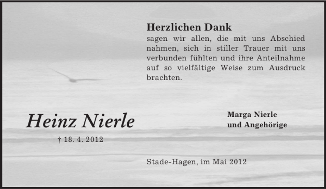 <p>Herzlichen Dank<br />sagen wir allen, die mit uns Abschied<br />nahmen, sich in stiller Trauer mit uns<br />verbunden fühlten und ihre Anteilnahme<br />auf so vielfältige Weise zum Ausdruck<br />brachten.</p><p>Heinz Nierle</p><p>Marga Nierle<br />und Angehörige</p><p>† 18. 4. 2012<br />Stade-Hagen, im Mai 2012</p>