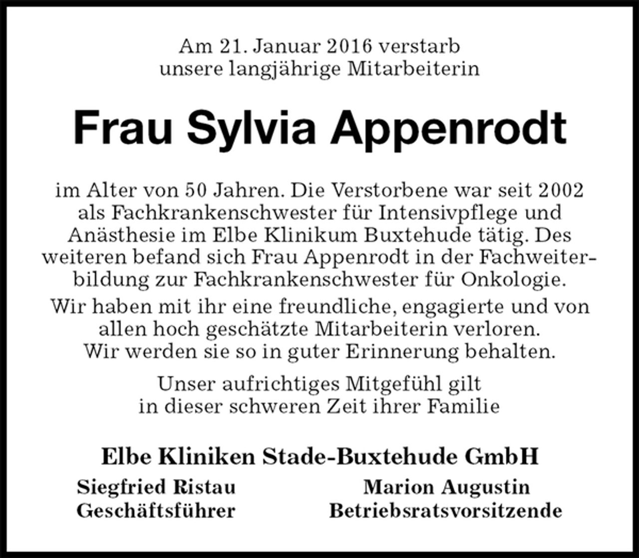 <p>Am 21. Januar 2016 verstarb<br />unsere langjährige Mitarbeiterin<br />Frau Sylvia Appenrodt<br />im Alter von 50 Jahren. Die Verstorbene war seit 2002 als Fachkrankenschwester für Intensivpflege und<br />Anästhesie im Elbe Klinikum Buxtehude tätig. Des<br />weiteren befand sich Frau Appenrodt in der Fachweiterbildung zur Fachkrankenschwester für Onkologie.<br />Wir haben mit ihr eine freundliche, engagierte und von allen hoch geschätzte Mitarbeiterin verloren.<br />Wir werden sie so in guter Erinnerung behalten.<br />Unser aufrichtiges Mitgefühl gilt<br />in dieser schweren Zeit ihrer Familie<br />Elbe Kliniken Stade-Buxtehude GmbH<br />Siegfried Ristau Marion Augustin<br />Geschäftsführer Betriebsratsvorsitzende</p>