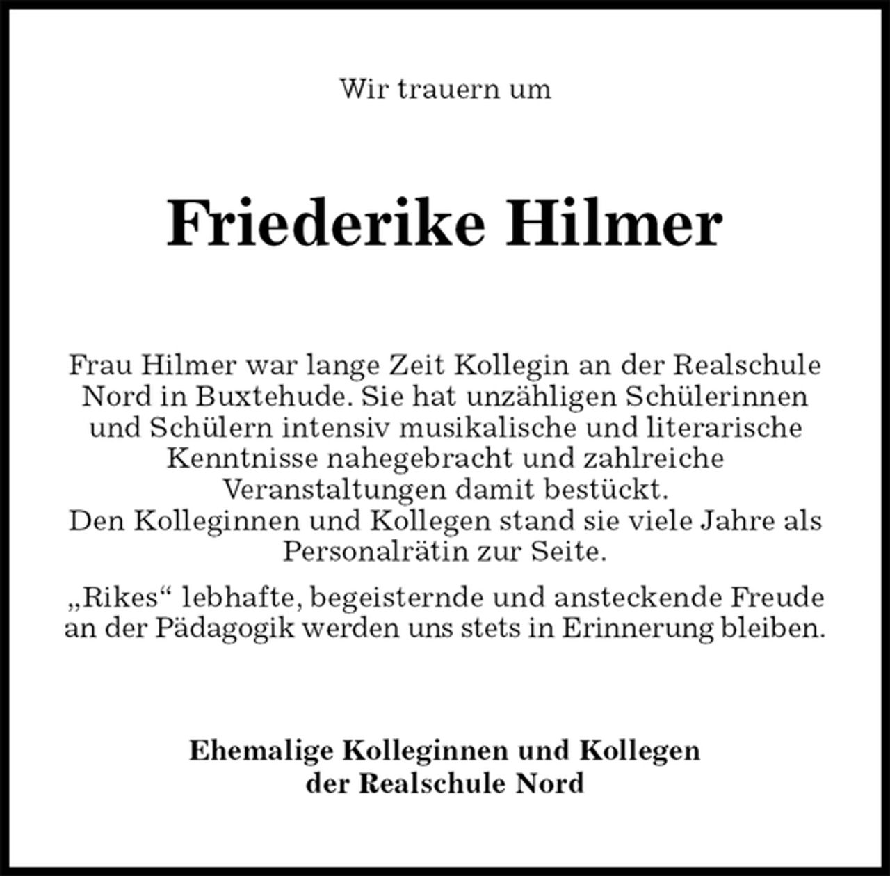 <p>Wir trauern um<br />Friederike Hilmer<br />Frau Hilmer war lange Zeit Kollegin an der Realschule Nord in Buxtehude. Sie hat unzähligen Schülerinnen und Schülern intensiv musikalische und literarische Kenntnisse nahegebracht und zahlreiche<br />Veranstaltungen damit bestückt.<br />Den Kolleginnen und Kollegen stand sie viele Jahre als Personalrätin zur Seite.<br />„Rikes“ lebhafte, begeisternde und ansteckende Freude an der Pädagogik werden uns stets in Erinnerung bleiben.<br />Ehemalige Kolleginnen und Kollegen<br />der Realschule Nord</p>