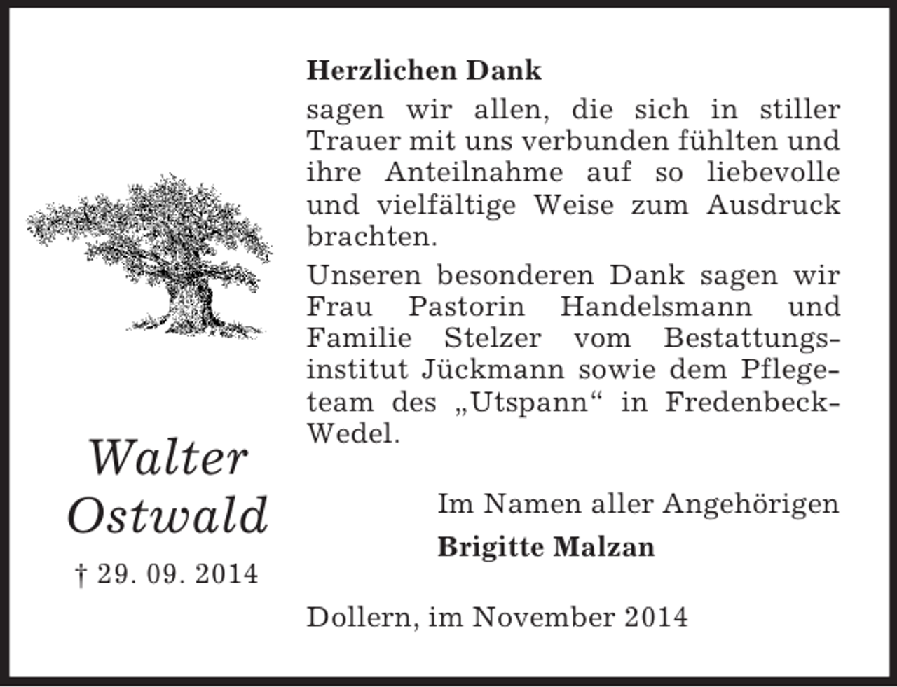 <p>Walter<br />Ostwald<br />† 29. 09. 2014<br />Herzlichen Dank<br />sagen wir allen, die sich in stiller Trauer mit uns verbunden fühlten und ihre Anteilnahme auf so liebevolle und vielfältige Weise zum Ausdruck brachten.<br />Unseren besonderen Dank sagen wir Frau Pastorin Handelsmann und<br />Familie Stelzer vom Bestattungs-<br />institut Jückmann sowie dem Pflegeteam des „Utspann“ in Fredenbeck-Wedel.<br />Im Namen aller Angehörigen<br />Brigitte Malzan<br />Dollern, im November 2014</p>