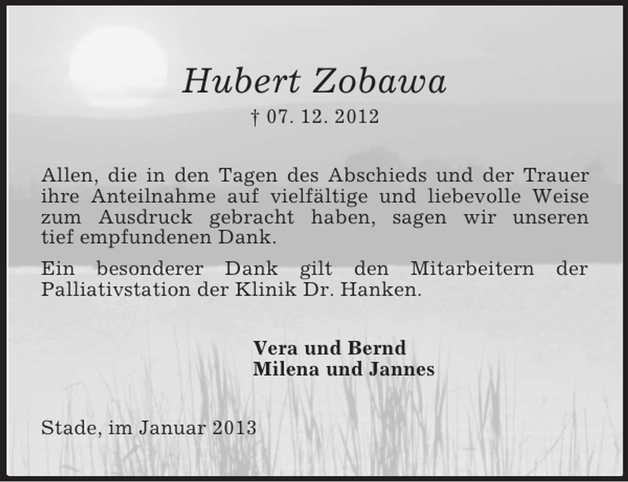 <p>Hubert Zobawa<br />† 07. 12. 2012<br />Allen, die in den Tagen des Abschieds und der Trauer ihre Anteilnahme auf vielfältige und liebevolle Weise zum Ausdruck gebracht haben, sagen wir unseren<br />tief empfundenen Dank.<br />Ein besonderer Dank gilt den Mitarbeitern der<br />Palliativstation der Klinik Dr. Hanken.<br />Vera und Bernd<br />Milena und Jannes<br />Stade, im Januar 2013</p>