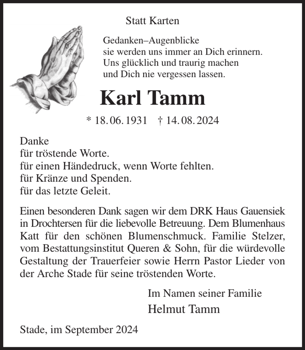 <p>Statt Karten<br />Gedanken-Augenblicke<br />sie werden uns immer an Dich erinnern.<br />Uns glücklich und traurig machen<br />und Dich nie vergessen lassen.<br />Karl Tamm<br />* 18. 06. 1931 † 14. 08. 2024<br />Danke<br />für tröstende Worte.<br />für einen Händedruck, wenn Worte fehlten.<br />für Kränze und Spenden.<br />für das letzte Geleit.<br />Einen besonderen Dank sagen wir dem DRK Haus Gauensiek<br />in Drochtersen für die liebevolle Betreuung. Dem Blumenhaus<br />Katt für den schönen Blumenschmuck. Familie Stelzer, vom Bestattungsinstitut Queren &amp; Sohn, für die würdevolle Gestaltung der Trauerfeier sowie Herrn Pastor Lieder von der Arche Stade für seine tröstenden Worte.<br />Im Namen seiner Familie<br />Helmut Tamm<br />Stade, im September 2024</p>