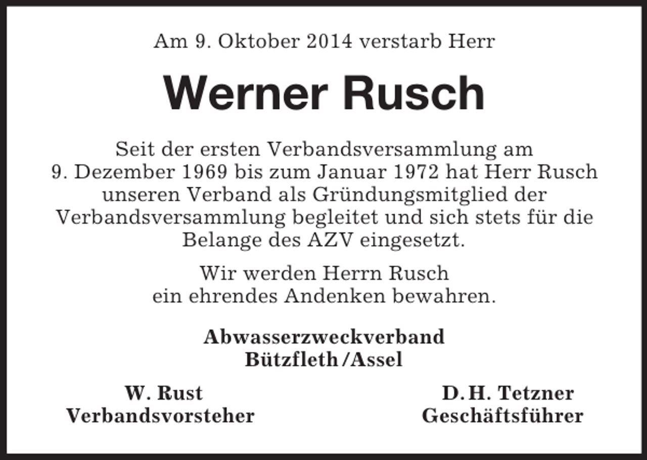 <p>Am 9. Oktober 2014 verstarb Herr<br />Werner Rusch<br />Seit der ersten Verbandsversammlung am<br />9. Dezember 1969 bis zum Januar 1972 hat Herr Rusch unseren Verband als Gründungsmitglied der<br />Verbandsversammlung begleitet und sich stets für die<br />Belange des AZV eingesetzt.<br />Wir werden Herrn Rusch<br />ein ehrendes Andenken bewahren.<br />Abwasserzweckverband<br />Bützfleth /Assel<br />W. Rust D. H. Tetzner<br />Verbandsvorsteher Geschäftsführer</p>