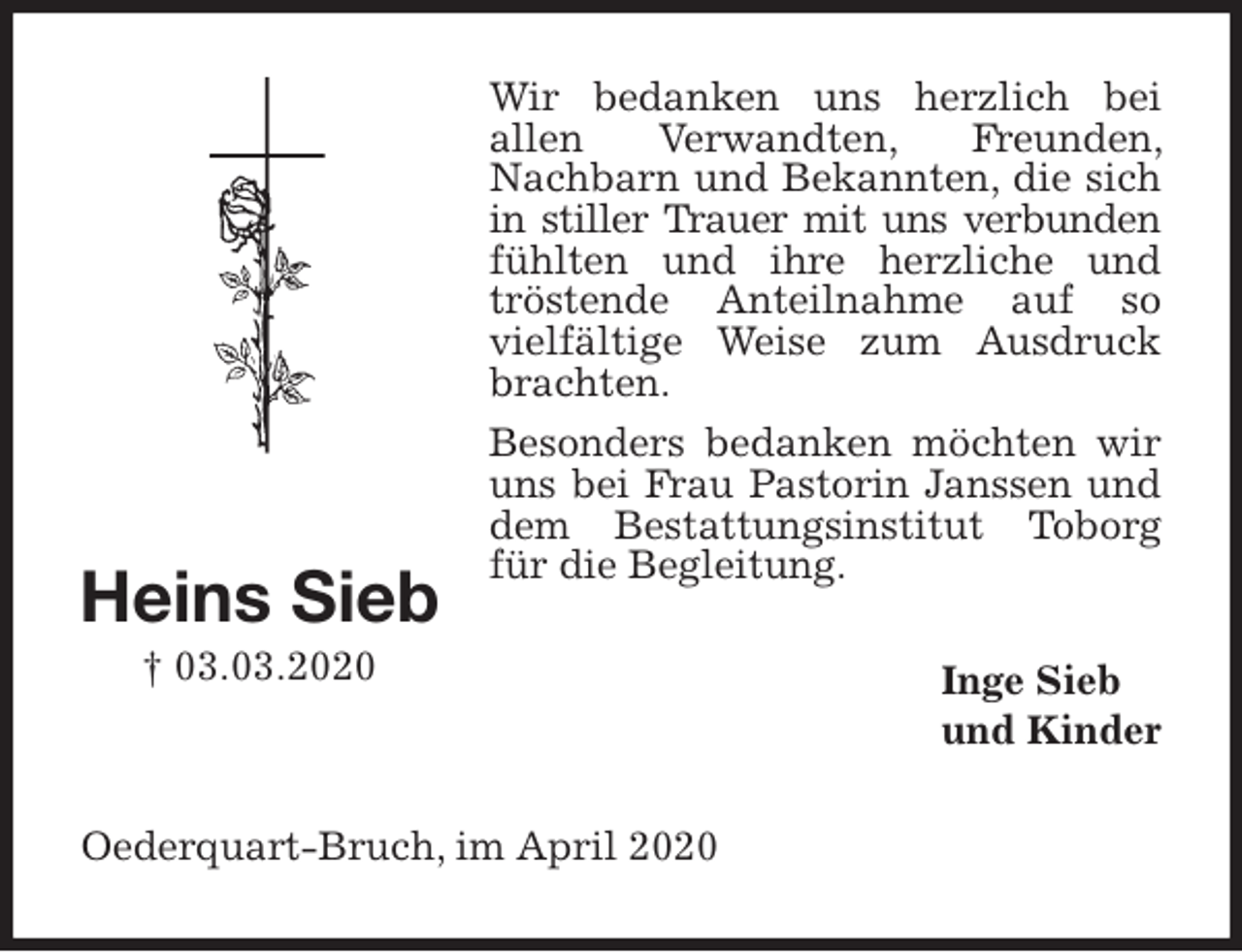 <p>Wir bedanken uns herzlich bei<br />allen Verwandten, Freunden, Nachbarn und Bekannten, die sich in stiller Trauer mit uns verbunden<br />fühlten und ihre herzliche und tröstende Anteilnahme auf so<br />vielfältige Weise zum Ausdruck brachten.<br />Besonders bedanken möchten wir uns bei Frau Pastorin Janssen und dem Bestattungsinstitut Toborg für die Begleitung.<br />Inge Sieb<br />und Kinder<br />Oederquart-Bruch, im April 2020</p>
<p>Heins Sieb<br />† 03.03.2020</p>