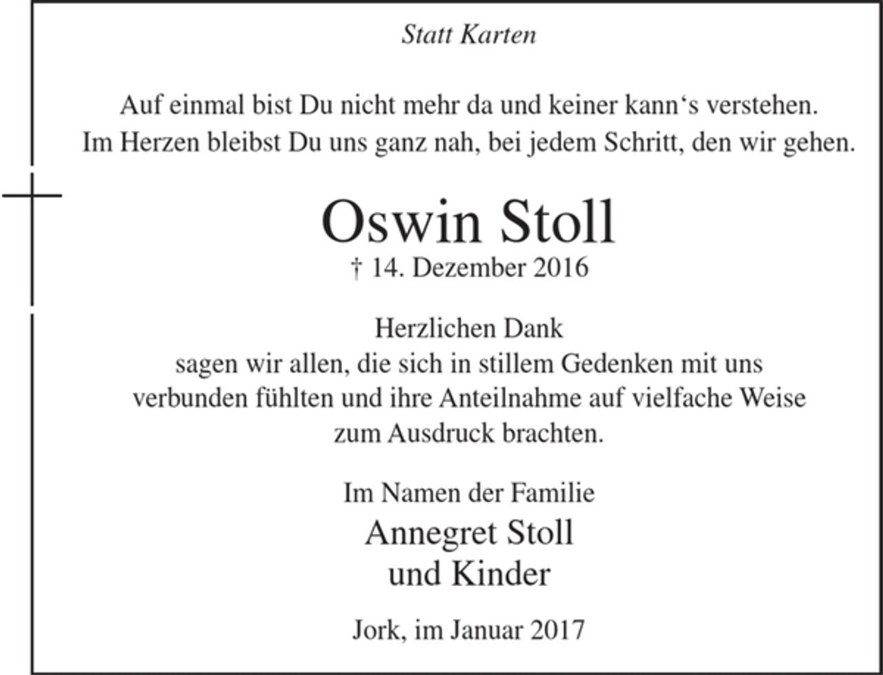 <p>Statt Karten<br />Auf einmal bist Du nicht mehr da und keiner kann's verstehen.<br />Im Herzen bleibst Du uns ganz nah, bei jedem Schritt, den wir gehen.</p><p>Oswin Stoll<br />+ 14. Dezember 2016</p><p>Herzlichen Dank<br />sagen wir allen, die sich in stillem Gedenken mit uns verbunden fühlten und ihre Anteilnahme auf vielfache Weise zum Ausdruck brachten.</p><p>Im Namen der Familie<br />Annegret Stoll<br />und Kinder</p><p>Jork, im Januar 2017</p>