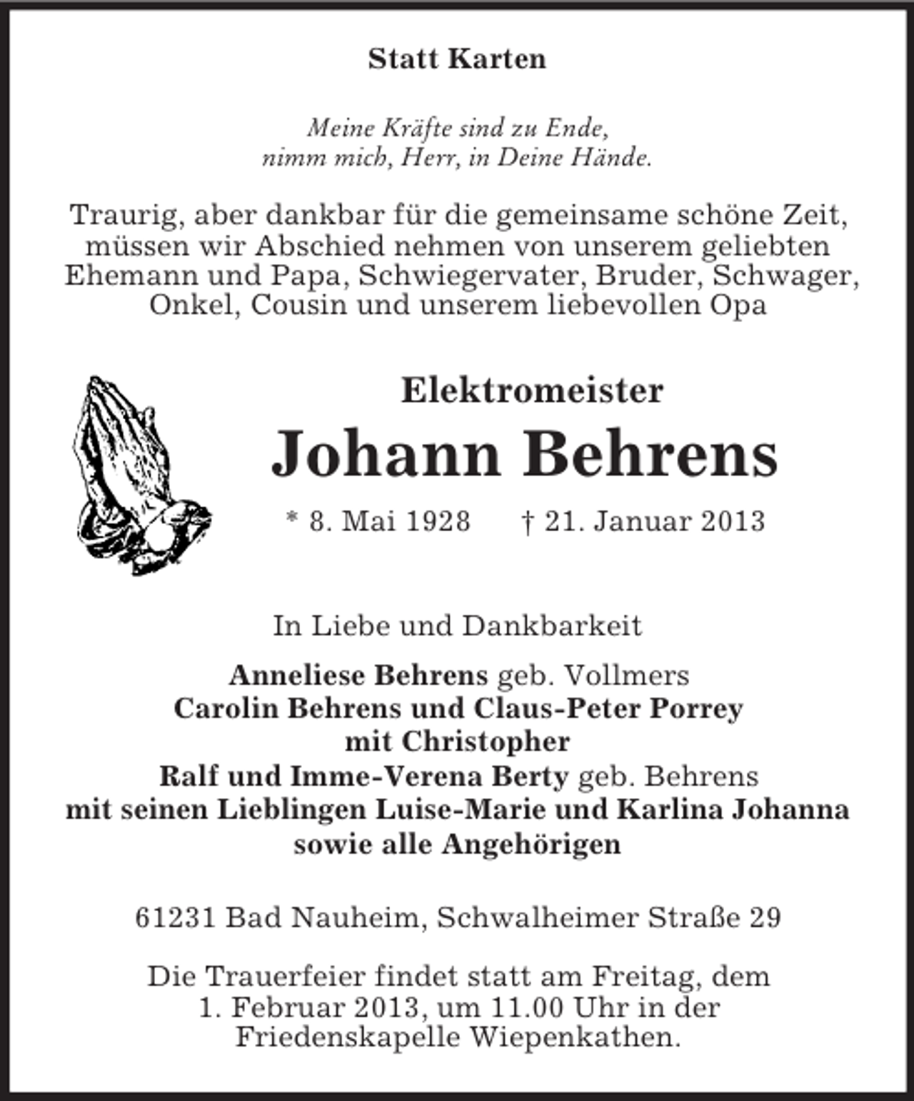 <p>Statt Karten<br />Meine Kräfte sind zu Ende,<br />nimm mich, Herr, in Deine Hände.<br />Traurig, aber dankbar für die gemeinsame schöne Zeit, müssen wir Abschied nehmen von unserem geliebten Ehemann und Papa, Schwiegervater, Bruder, Schwager, Onkel, Cousin und unserem liebevollen Opa<br />Elektromeister</p><p>Johann Behrens<br />* 8. Mai 1928 † 21. Januar 2013<br />In Liebe und Dankbarkeit<br />Anneliese Behrens geb. Vollmers<br />Carolin Behrens und Claus-Peter Porrey<br />mit Christopher<br />Ralf und Imme-Verena Berty geb. Behrens<br />mit seinen Lieblingen Luise-Marie und Karlina Johanna<br />sowie alle Angehörigen<br />61231 Bad Nauheim, Schwalheimer Straße 29<br />Die Trauerfeier findet statt am Freitag, dem<br />1. Februar 2013, um 11.00 Uhr in der<br />Friedenskapelle Wiepenkathen.</p>