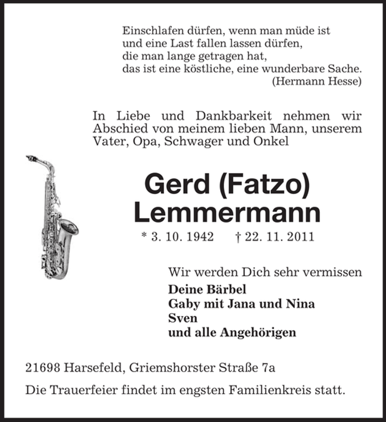 <p>Einschlafen dürfen, wenn man müde ist<br />und eine Last fallen lassen dürfen,<br />die man lange getragen hat,<br />das ist eine köstliche, eine wunderbare Sache.<br />(Hermann Hesse)</p><p>In Liebe und Dankbarkeit nehmen wir<br />Abschied von meinem lieben Mann, unserem<br />Vater, Opa, Schwager und Onkel</p><p>Gerd (Fatzo)<br />Lemmermann<br />* 3. 10. 1942</p><p>† 22. 11. 2011</p><p>Wir werden Dich sehr vermissen<br />Deine Bärbel<br />Gaby mit Jana und Nina<br />Sven<br />und alle Angehörigen<br />21698 Harsefeld, Griemshorster Straße 7a<br />Die Trauerfeier findet im engsten Familienkreis statt.</p>