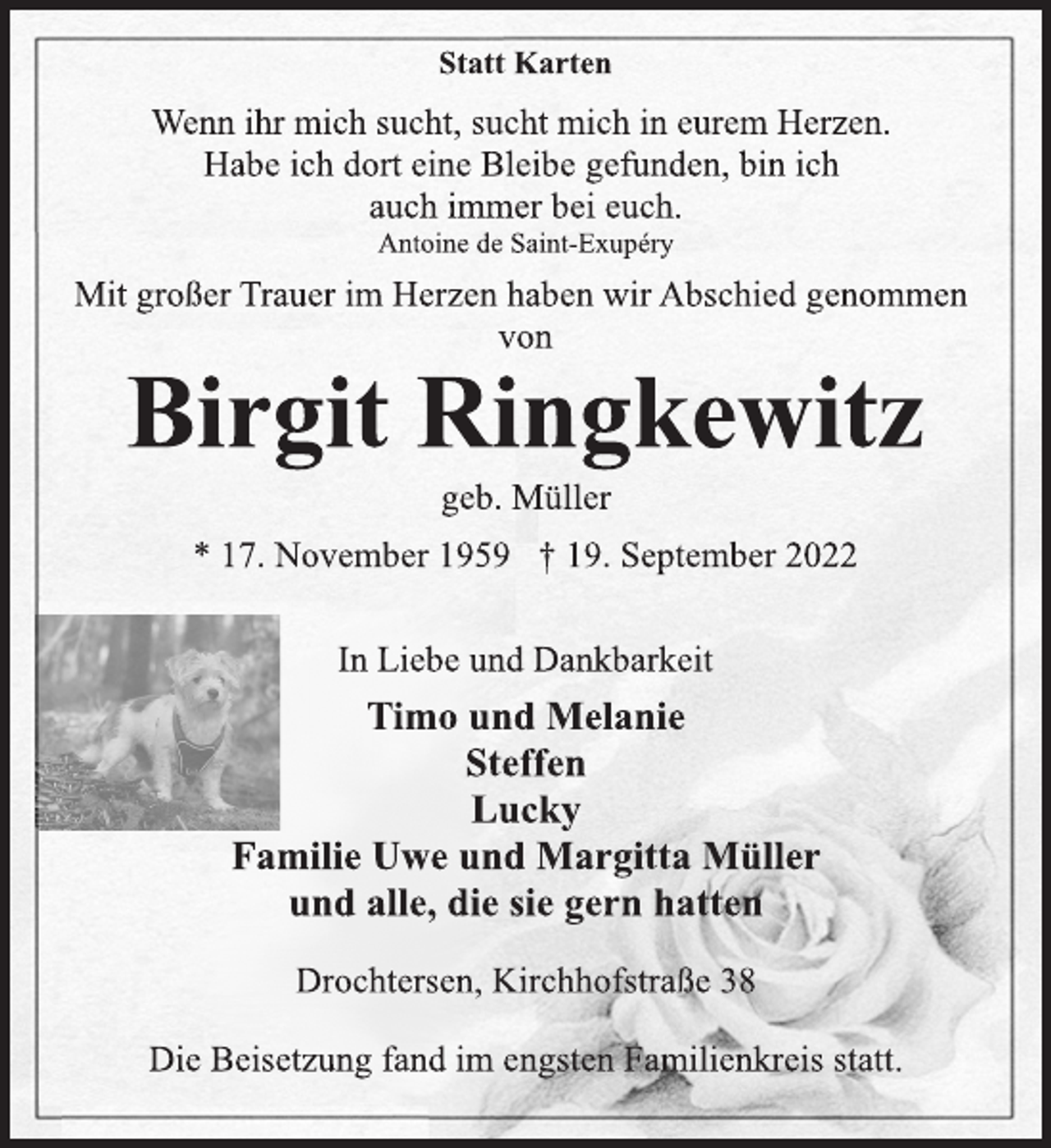 <p>Statt Karten<br />Wenn ihr mich sucht, sucht mich in eurem Herzen.<br />Habe ich dort eine Bleibe gefunden, bin ich<br />auch immer bei euch.<br />Antoine de Saint-Exupéry<br />Mit großer Trauer im Herzen haben wir Abschied genommen<br />von<br />Birgit Ringkewitz<br />geb. Müller<br />* 17. November 1959 † 19. September 2022<br />In Liebe und Dankbarkeit<br />Timo und Melanie<br />Steffen<br />Lucky<br />Familie Uwe und Margitta Müller<br />und alle, die sie gern hatten<br />Drochtersen, Kirchhofstraße 38<br />Die Beisetzung fand im engsten Familienkreis statt.</p>