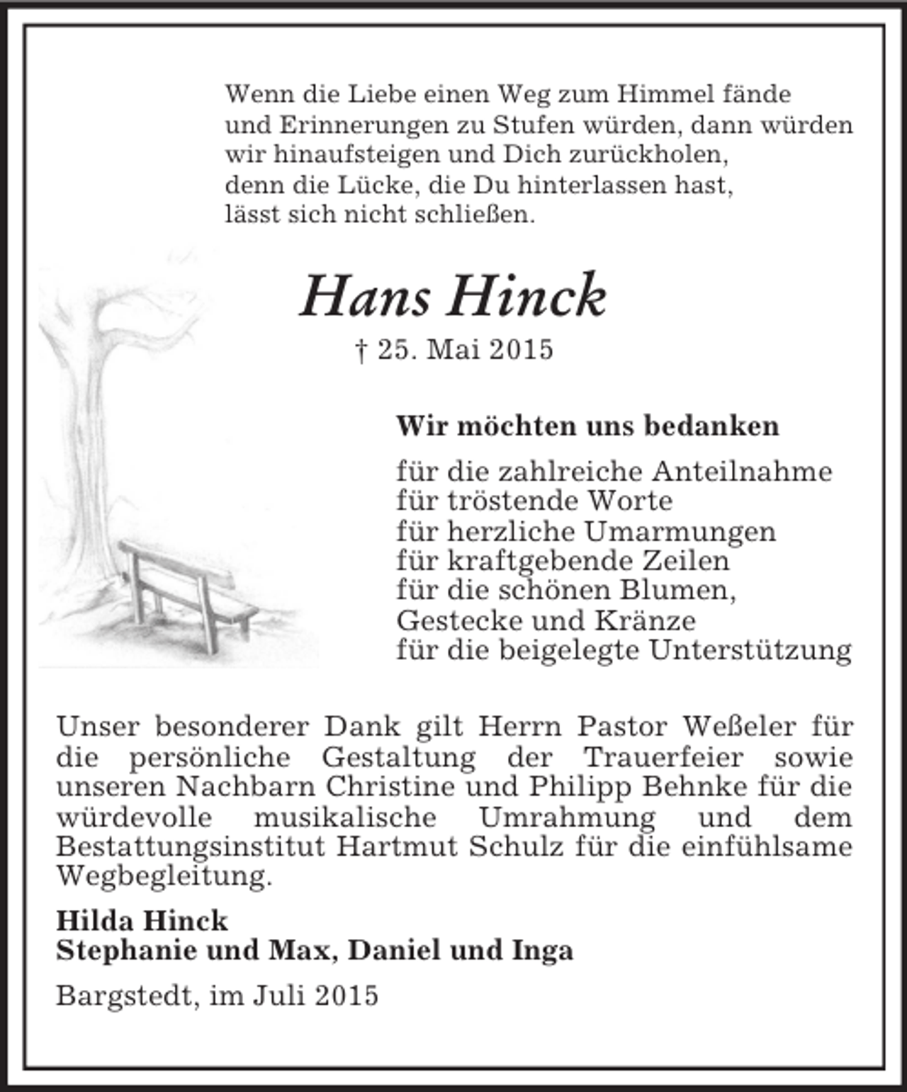 <p>Wenn die Liebe einen Weg zum Himmel fände<br />und Erinnerungen zu Stufen würden, dann würden<br />wir hinaufsteigen und Dich zurückholen,<br />denn die Lücke, die Du hinterlassen hast,<br />lässt sich nicht schließen.<br />Hans Hinck<br />† 25. Mai 2015<br />Wir möchten uns bedanken<br />für die zahlreiche Anteilnahme<br />für tröstende Worte<br />für herzliche Umarmungen<br />für kraftgebende Zeilen<br />für die schönen Blumen,<br />Gestecke und Kränze<br />für die beigelegte Unterstützung<br />Unser besonderer Dank gilt Herrn Pastor Weßeler für die persönliche Gestaltung der Trauerfeier sowie<br />unseren Nachbarn Christine und Philipp Behnke für die würdevolle musikalische Umrahmung und dem<br />Bestattungsinstitut Hartmut Schulz für die einfühlsame Wegbegleitung.<br />Hilda Hinck<br />Stephanie und Max, Daniel und Inga<br />Bargstedt, im Juli 2015</p>