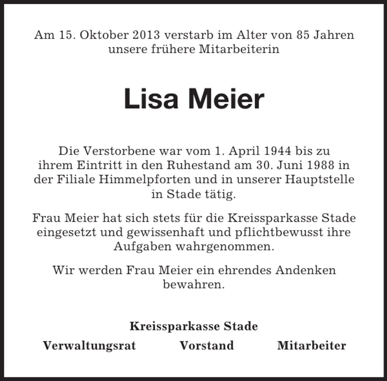 <p>Am 15. Oktober 2013 verstarb im Alter von 85 Jahren<br />unsere frühere Mitarbeiterin</p><p>Lisa Meier<br />Die Verstorbene war vom 1. April 1944 bis zu<br />ihrem Eintritt in den Ruhestand am 30. Juni 1988 in<br />der Filiale Himmelpforten und in unserer Hauptstelle<br />in Stade tätig.<br />Frau Meier hat sich stets für die Kreissparkasse Stade<br />eingesetzt und gewissenhaft und pflichtbewusst ihre<br />Aufgaben wahrgenommen.<br />Wir werden Frau Meier ein ehrendes Andenken<br />bewahren.<br />Kreissparkasse Stade<br />Verwaltungsrat<br />Vorstand</p><p>Mitarbeiter</p>