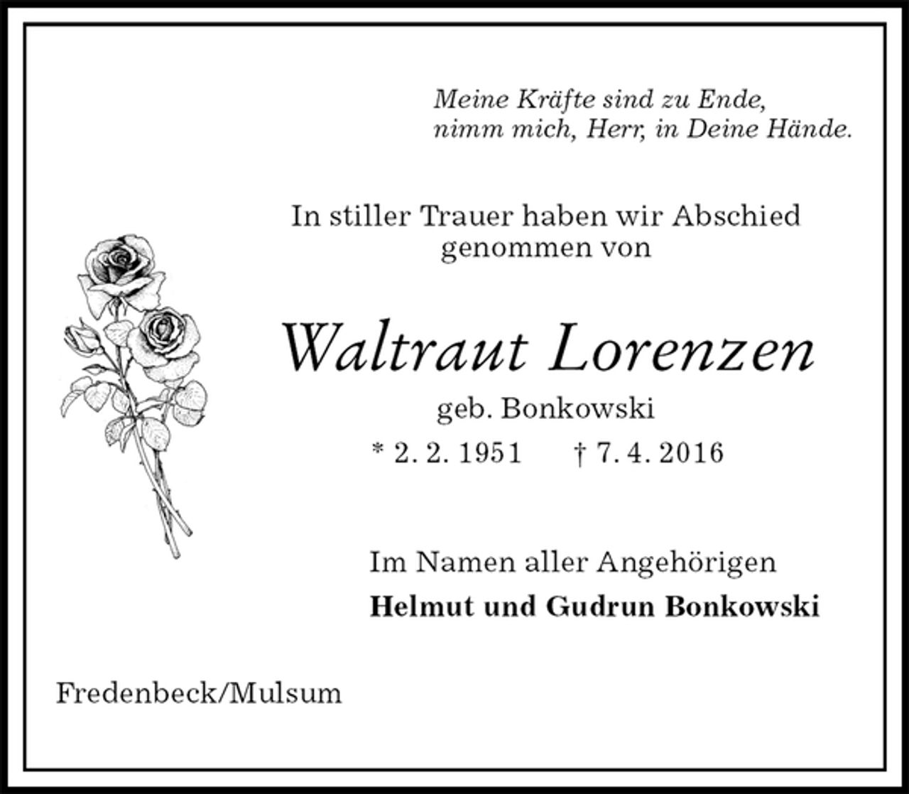 <p>Meine Kräfte sind zu Ende,<br />nimm mich, Herr, in Deine Hände.<br />In stiller Trauer haben wir Abschied<br />genommen von<br />Waltraut Lorenzen<br />geb. Bonkowski<br />* 2. 2. 1951 † 7. 4. 2016<br />Im Namen aller Angehörigen<br />Helmut und Gudrun Bonkowski<br />Fredenbeck/Mulsum</p>