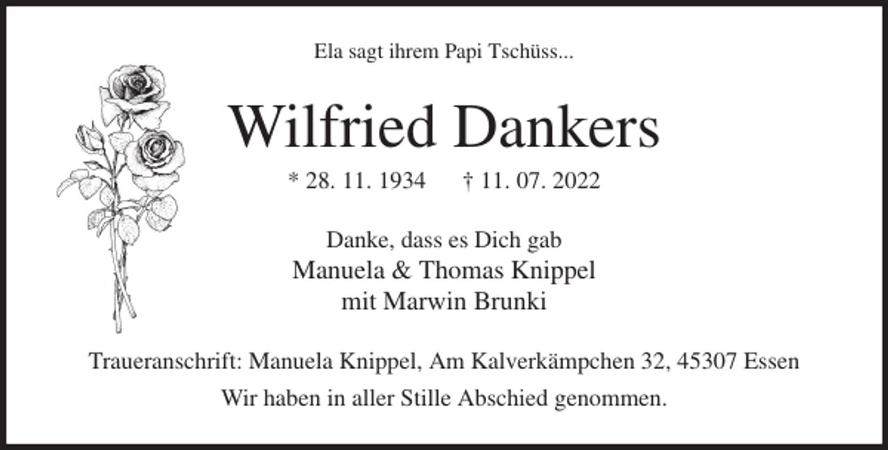 <p>Ela sagt ihrem Papi Tschüss...<br />Wilfried Dankers<br />* 28. 11. 1934 † 11. 07. 2022<br />Danke, dass es Dich gab<br />Manuela &amp; Thomas Knippel<br />mit Marwin Brunki<br />Traueranschrift: Manuela Knippel, Am Kalverkämpchen 32, 45307 Essen<br />Wir haben in aller Stille Abschied genommen.</p>