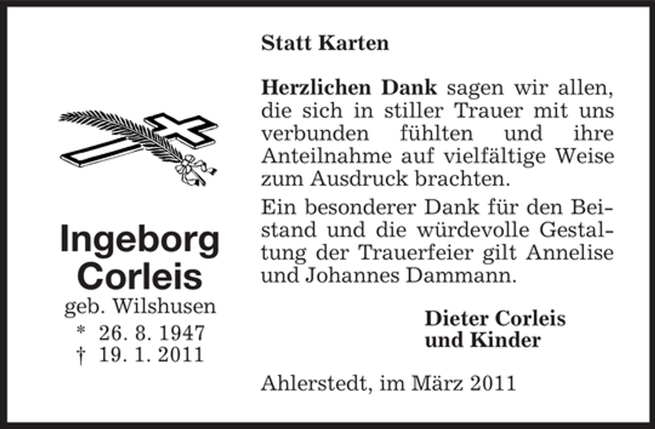 <p>Statt Karten Herzlichen Dank sagen wir allen, die sich in stiller Trauer mit uns verbunden fühlten und ihre Anteilnahme auf vielfältige Weise zum Ausdruck brachten. Ein besonderer Dank für den Beistand und die würdevolle Gestaltung der Trauerfeier gilt Annelise und Johannes Dammann. Dieter Corleis und Kinder Ahlerstedt, im März 2011</p><p>Ingeborg Corleis<br />geb. Wilshusen * 26. 8. 1947 † 19. 1. 2011</p>