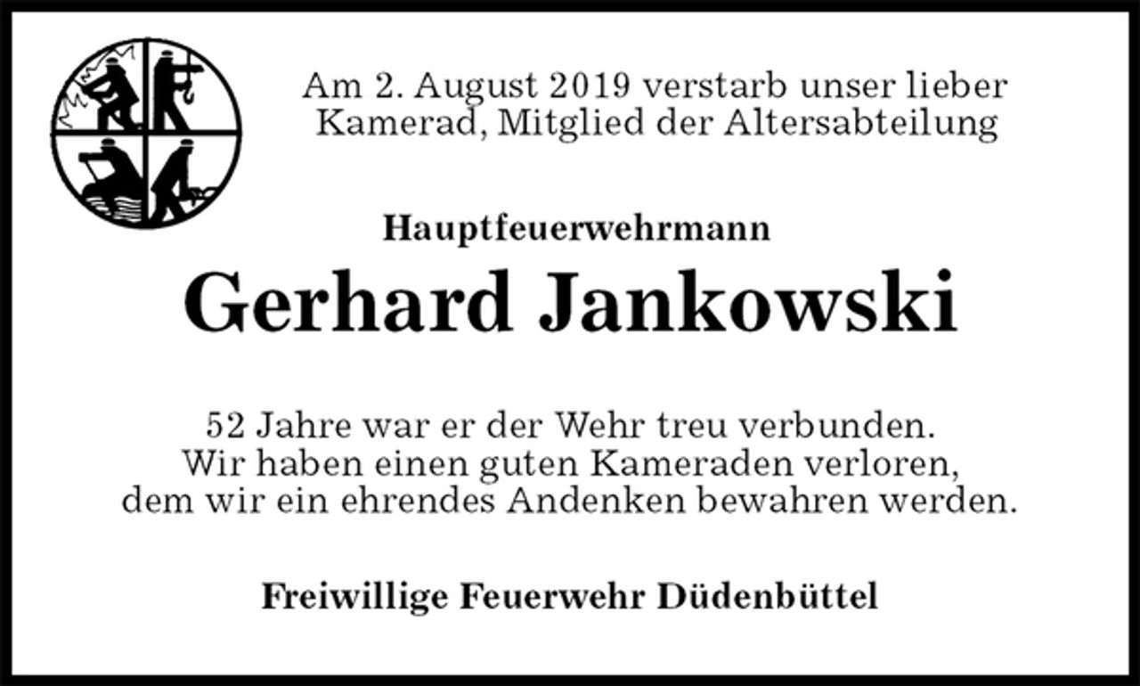 <p>Am 2. August 2019 verstarb unser lieber<br />Kamerad, Mitglied der Altersabteilung<br />Hauptfeuerwehrmann<br />Gerhard Jankowski<br />52 Jahre war er der Wehr treu verbunden.<br />Wir haben einen guten Kameraden verloren,<br />dem wir ein ehrendes Andenken bewahren werden.<br />Freiwillige Feuerwehr Düdenbüttel</p>