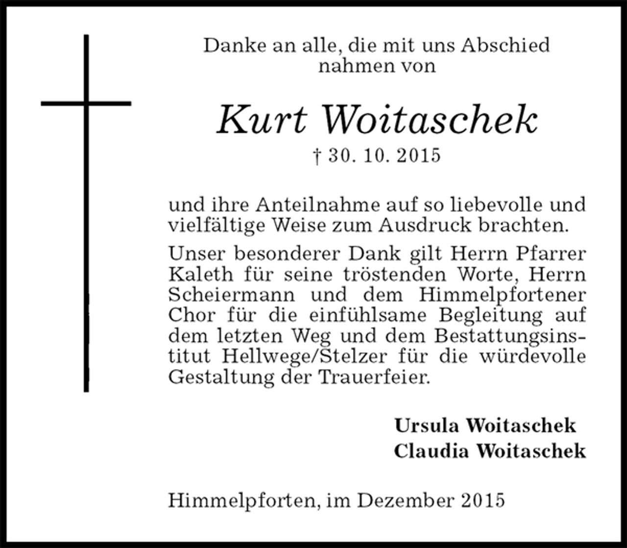 <p>Danke an alle, die mit uns Abschied<br />nahmen von<br />Kurt Woitaschek<br />† 30. 10. 2015<br />und ihre Anteilnahme auf so liebevolle und vielfältige Weise zum Ausdruck brachten.<br />Unser besonderer Dank gilt Herrn Pfarrer Kaleth für seine tröstenden Worte, Herrn Scheiermann und dem Himmelpfortener Chor für die einfühlsame Begleitung auf dem letzten Weg und dem Bestattungsinstitut Hellwege/Stelzer für die würdevolle Gestaltung der Trauerfeier.<br />Ursula Woitaschek<br />Claudia Woitaschek<br />Himmelpforten, im Dezember 2015</p>