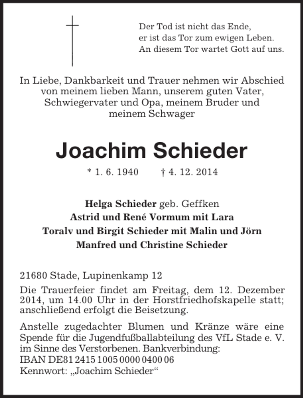 <p>Der Tod ist nicht das Ende,<br />er ist das Tor zum ewigen Leben.<br />An diesem Tor wartet Gott auf uns.<br />In Liebe, Dankbarkeit und Trauer nehmen wir Abschied von meinem lieben Mann, unserem guten Vater,<br />Schwiegervater und Opa, meinem Bruder und<br />meinem Schwager<br />Joachim Schieder<br />* 1. 6. 1940 † 4. 12. 2014<br />Helga Schieder geb. Geffken<br />Astrid und René Vormum mit Lara<br />Toralv und Birgit Schieder mit Malin und Jörn<br />Manfred und Christine Schieder<br />21680 Stade, Lupinenkamp 12<br />Die Trauerfeier findet am Freitag, dem 12. Dezember 2014, um 14.00 Uhr in der Horstfriedhofskapelle statt; anschließend erfolgt die Beisetzung.<br />Anstelle zugedachter Blumen und Kränze wäre eine Spende für die Jugendfußballabteilung des VfL Stade e. V.<br />im Sinne des Verstorbenen. Bankverbindung:<br />IBAN DE81 2415 1005 0000 0400 06<br />Kennwort: „Joachim Schieder“</p>