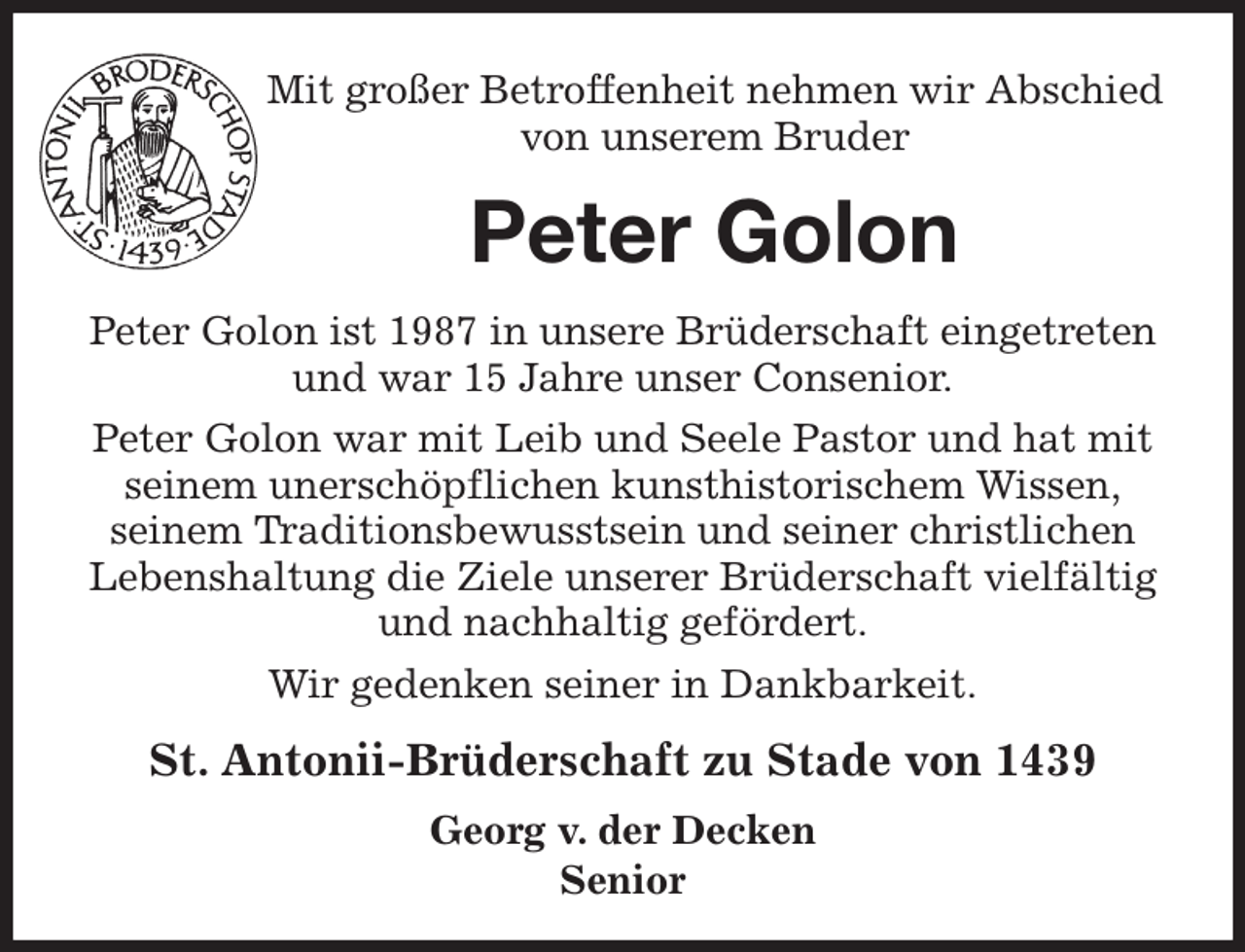 <p>Mit großer Betroffenheit nehmen wir Abschied<br />von unserem Bruder<br />Peter Golon<br />St. Antonii-Brüderschaft zu Stade von 1439<br />Georg v. der Decken<br />Senior<br />Peter Golon ist 1987 in unsere Brüderschaft eingetreten und war 15 Jahre unser Consenior.<br />Peter Golon war mit Leib und Seele Pastor und hat mit seinem unerschöpflichen kunsthistorischem Wissen,<br />seinem Traditionsbewusstsein und seiner christlichen<br />Lebenshaltung die Ziele unserer Brüderschaft vielfältig und nachhaltig gefördert.<br />Wir gedenken seiner in Dankbarkeit.</p>