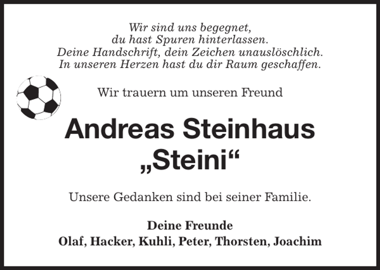 <p>Wir sind uns begegnet,<br />du hast Spuren hinterlassen.<br />Deine Handschrift, dein Zeichen unauslöschlich.<br />In unseren Herzen hast du dir Raum geschaffen.<br />Wir trauern um unseren Freund<br />Andreas Steinhaus „Steini“<br />Unsere Gedanken sind bei seiner Familie.<br />Deine Freunde<br />Olaf, Hacker, Kuhli, Peter, Thorsten, Joachim</p>