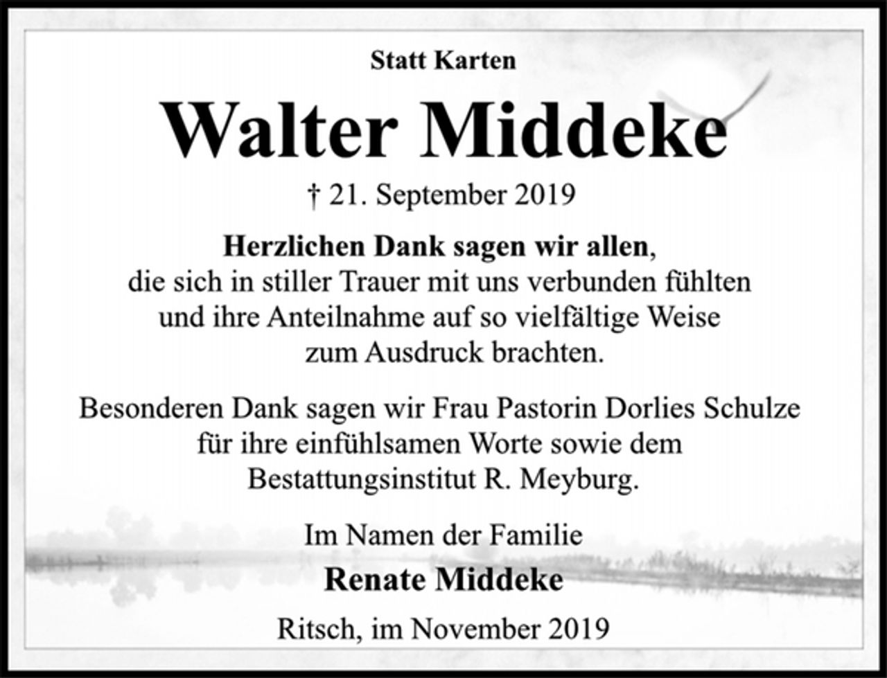 <p>Statt Karten<br />Walter Middeke<br />† 21. September 2019<br />Herzlichen Dank sagen wir allen,<br />die sich in stiller Trauer mit uns verbunden fühlten<br />und ihre Anteilnahme auf so vielfältige Weise<br />zum Ausdruck brachten.<br />Besonderen Dank sagen wir Frau Pastorin Dorlies Schulze<br />für ihre einfühlsamen Worte sowie dem<br />Bestattungsinstitut R. Meyburg.<br />Im Namen der Familie<br />Renate Middeke<br />Ritsch, im November 2019</p>