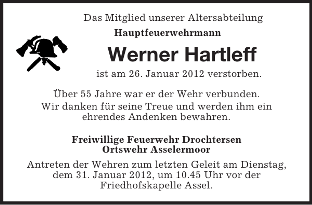 <p>Das Mitglied unserer Altersabteilung<br />Hauptfeuerwehrmann<br />Werner Hartleff<br />ist am 26. Januar 2012 verstorben.<br />Über 55 Jahre war er der Wehr verbunden.<br />Wir danken für seine Treue und werden ihm ein<br />ehrendes Andenken bewahren.<br />Freiwillige Feuerwehr Drochtersen<br />Ortswehr Asselermoor<br />Antreten der Wehren zum letzten Geleit am Dienstag, dem 31. Januar 2012, um 10.45 Uhr vor der<br />Friedhofskapelle Assel.</p>