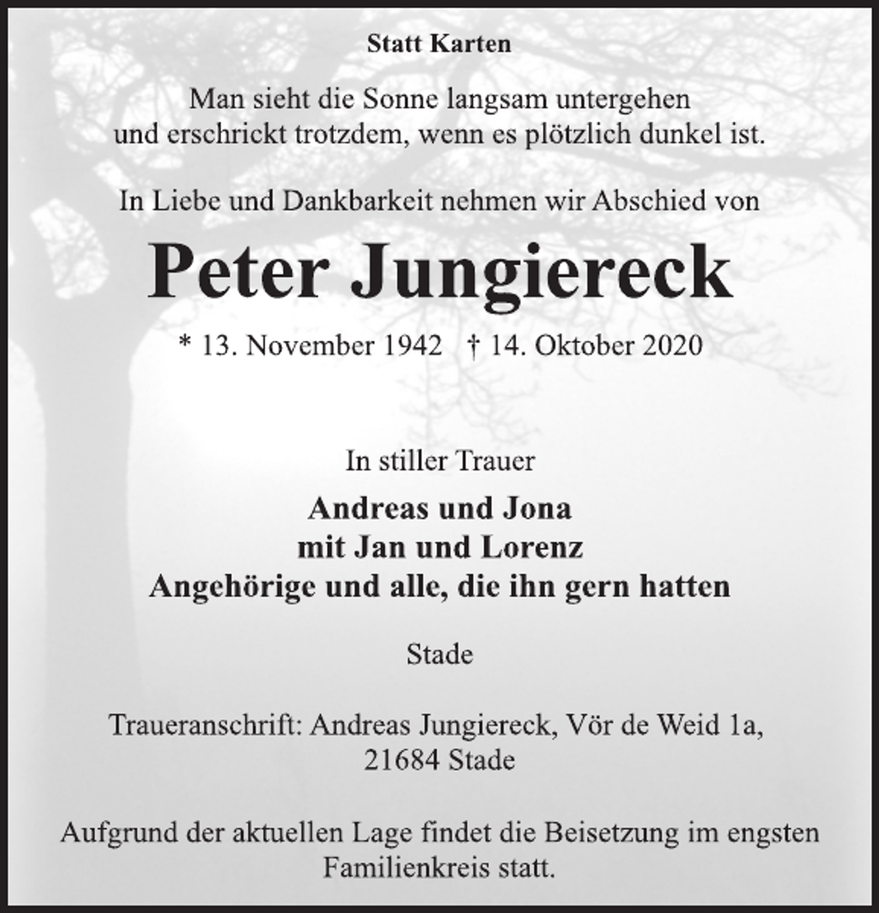 <p>Statt Karten<br />Man sieht die Sonne langsam untergehen<br />und erschrickt trotzdem, wenn es plötzlich dunkel ist.<br />In Liebe und Dankbarkeit nehmen wir Abschied von<br />Peter Jungiereck<br />* 13. November 1942 † 14. Oktober 2020<br />In stiller Trauer<br />Andreas und Jona<br />mit Jan und Lorenz<br />Angehörige und alle, die ihn gern hatten<br />Stade<br />Traueranschrift: Andreas Jungiereck, Vör de Weid 1a,<br />21684 Stade<br />Aufgrund der aktuellen Lage findet die Beisetzung im engsten<br />Familienkreis statt.</p>