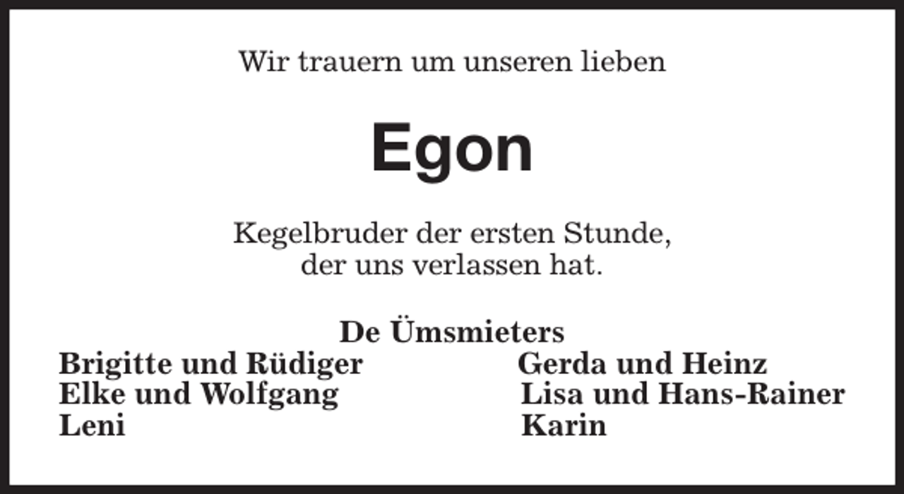 <p>Wir trauern um unseren lieben<br />Egon<br />Kegelbruder der ersten Stunde,<br />der uns verlassen hat.<br />De Ümsmieters<br />Brigitte und Rüdiger Gerda und Heinz<br />Elke und Wolfgang Lisa und Hans-Rainer<br />Leni Karin</p>