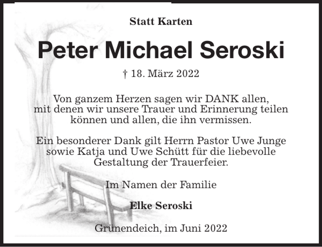 <p>Statt Karten<br />Peter Michael Seroski<br />† 18. März 2022</p><p>Von ganzem Herzen sagen wir DANK allen,<br />mit denen wir unsere Trauer und Erinnerung teilen können und allen, die ihn vermissen.</p><p>Ein besonderer Dank gilt Herrn Pastor Uwe Junge<br />sowie Katja und Uwe Schütt für die liebevolle<br />Gestaltung der Trauerfeier.</p><p>Im Namen der Familie</p><p>Elke Seroski</p><p>Grünendeich, im Juni 2022</p>