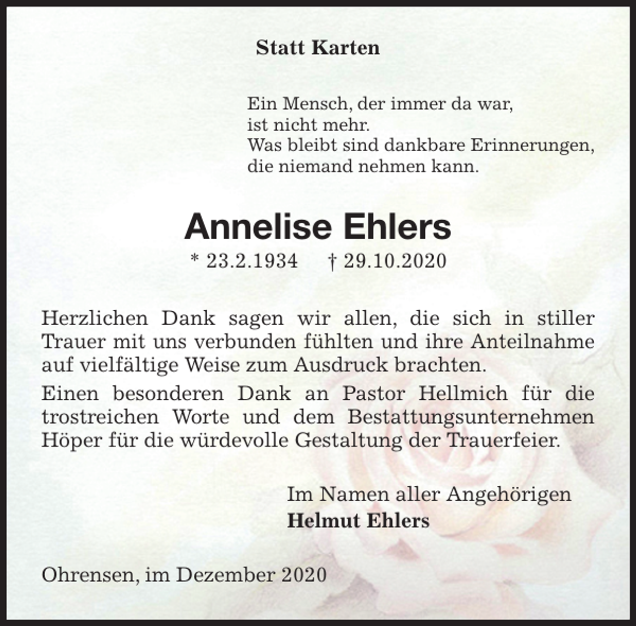 <p>Statt Karten<br />Ein Mensch, der immer da war,<br />ist nicht mehr.<br />Was bleibt sind dankbare Erinnerungen,<br />die niemand nehmen kann.<br />Annelise Ehlers<br />* 23.2.1934 † 29.10.2020<br />Herzlichen Dank sagen wir allen, die sich in stiller Trauer mit uns verbunden fühlten und ihre Anteilnahme auf vielfältige Weise zum Ausdruck brachten.<br />Einen besonderen Dank an Pastor Hellmich für die trostreichen Worte und dem Bestattungsunternehmen Höper für die würdevolle Gestaltung der Trauerfeier.<br />Im Namen aller Angehörigen<br />Helmut Ehlers<br />Ohrensen, im Dezember 2020</p>