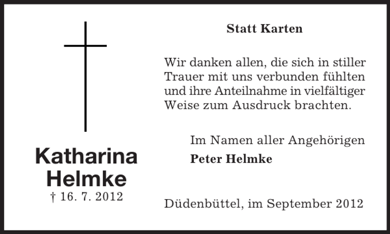 <p>Statt Karten<br />Wir danken allen, die sich in stiller<br />Trauer mit uns verbunden fühlten<br />und ihre Anteilnahme in vielfältiger<br />Weise zum Ausdruck brachten.</p><p>Katharina<br />Helmke<br />† 16. 7. 2012</p><p>Im Namen aller Angehörigen<br />Peter Helmke</p><p>Düdenbüttel, im September 2012</p>
