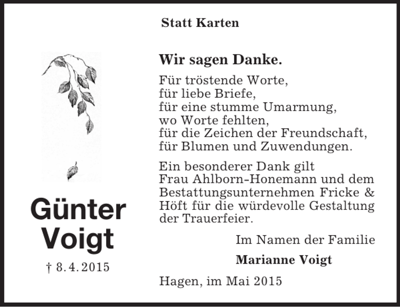 <p>Günter<br />Voigt<br />† 8. 4. 2015<br />Statt Karten<br />Wir sagen Danke.<br />Für tröstende Worte,<br />für liebe Briefe,<br />für eine stumme Umarmung,<br />wo Worte fehlten,<br />für die Zeichen der Freundschaft,<br />für Blumen und Zuwendungen.<br />Ein besonderer Dank gilt<br />Frau Ahlborn-Honemann und dem<br />Bestattungsunternehmen Fricke</p>