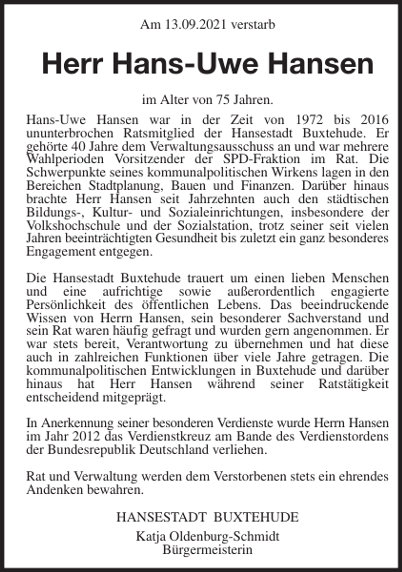 <p>Am 13.09.2021 verstarb<br />Herr Hans-Uwe Hansen<br />im Alter von 75 Jahren.<br />Hans-Uwe Hansen war in der Zeit von 1972 bis 2016<br />ununterbrochen Ratsmitglied der Hansestadt Buxtehude. Er<br />gehörte 40 Jahre dem Verwaltungsausschuss an und war mehrere Wahlperioden Vorsitzender der SPD-Fraktion im Rat. Die Schwerpunkte seines kommunalpolitischen Wirkens lagen in den Bereichen Stadtplanung, Bauen und Finanzen. Darüber hinaus brachte Herr Hansen seit Jahrzehnten auch den städtischen<br />Bildungs-, Kultur- und Sozialeinrichtungen, insbesondere der Volkshochschule und der Sozialstation, trotz seiner seit vielen Jahren beeinträchtigten Gesundheit bis zuletzt ein ganz besonderes Engagement entgegen.</p>
<p>Die Hansestadt Buxtehude trauert um einen lieben Menschen und eine aufrichtige sowie außerordentlich engagierte<br />Persönlichkeit des öffentlichen Lebens. Das beeindruckende Wissen von Herrn Hansen, sein besonderer Sachverstand und sein Rat waren häufig gefragt und wurden gern angenommen. Er war stets bereit, Verantwortung zu übernehmen und hat diese auch in zahlreichen Funktionen über viele Jahre getragen. Die kommunalpolitischen Entwicklungen in Buxtehude und darüber hinaus hat Herr Hansen während seiner Ratstätigkeit<br />entscheidend mitgeprägt.</p>
<p>In Anerkennung seiner besonderen Verdienste wurde Herrn Hansen im Jahr 2012 das Verdienstkreuz am Bande des Verdienstordens der Bundesrepublik Deutschland verliehen.</p>
<p>Rat und Verwaltung werden dem Verstorbenen stets ein ehrendes Andenken bewahren.<br />HANSESTADT BUXTEHUDE<br />Katja Oldenburg-Schmidt<br />Bürgermeisterin</p>