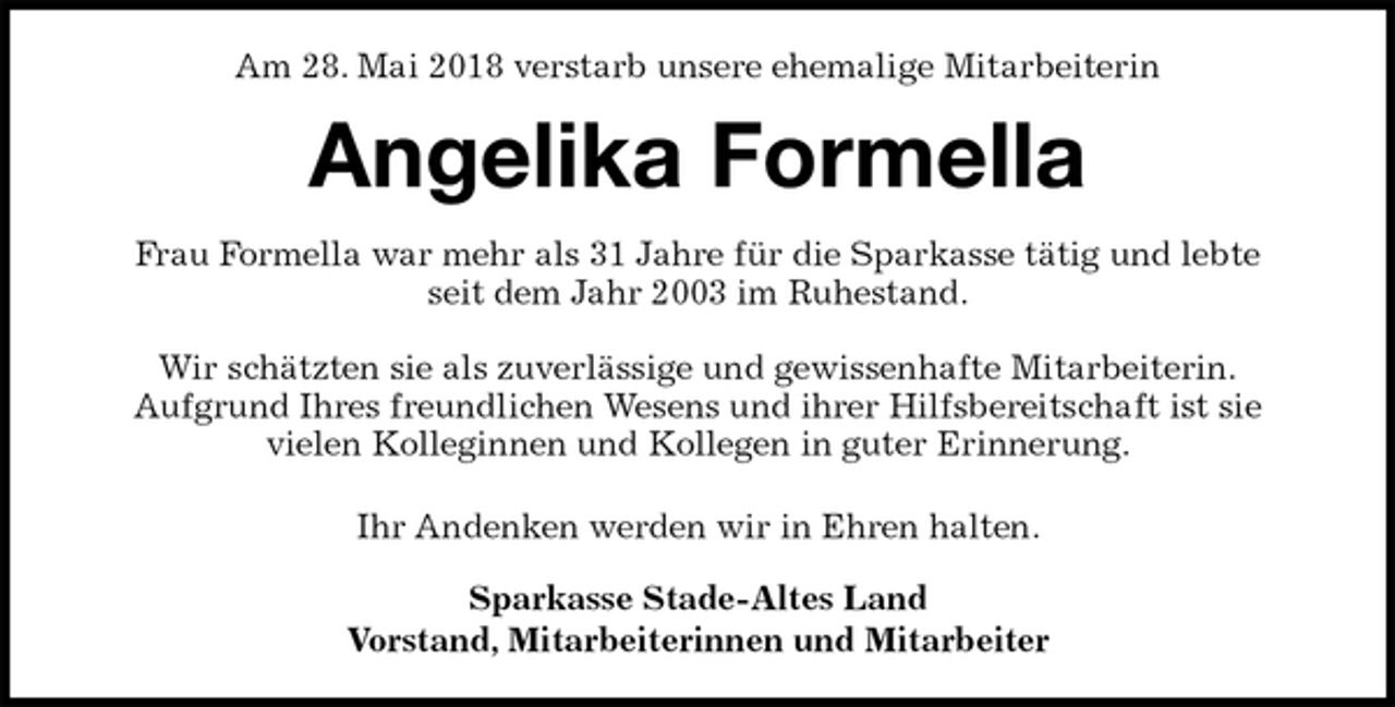 <p>Am 28. Mai 2018 verstarb unsere ehemalige Mitarbeiterin<br />Angelika Formella<br />Frau Formella war mehr als 31 Jahre für die Sparkasse tätig und lebte<br />seit dem Jahr 2003 im Ruhestand.</p>
<p>Wir schätzten sie als zuverlässige und gewissenhafte Mitarbeiterin.<br />Aufgrund Ihres freundlichen Wesens und ihrer Hilfsbereitschaft ist sie<br />vielen Kolleginnen und Kollegen in guter Erinnerung.</p>
<p>Ihr Andenken werden wir in Ehren halten.<br />Sparkasse Stade-Altes Land<br />Vorstand, Mitarbeiterinnen und Mitarbeiter</p>