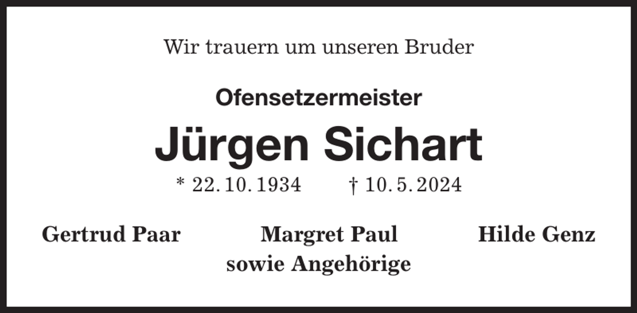 <p>Wir trauern um unseren Bruder<br />Ofensetzermeister<br />Jürgen Sichart<br />* 22. 10. 1934 † 10. 5. 2024<br />Gertrud Paar Margret Paul Hilde Genz<br />sowie Angehörige</p>