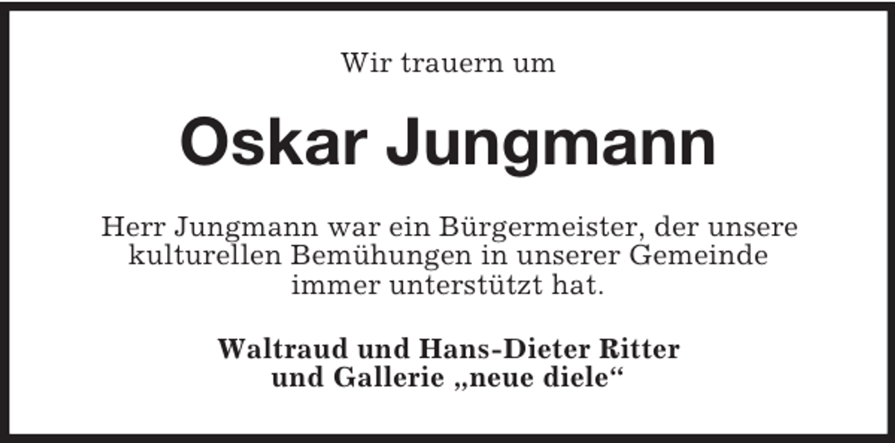 <p>Wir trauern um<br />Oskar Jungmann<br />Herr Jungmann war ein Bürgermeister, der unsere<br />kulturellen Bemühungen in unserer Gemeinde<br />immer unterstützt hat.<br />Waltraud und Hans-Dieter Ritter<br />und Gallerie „neue diele“</p>