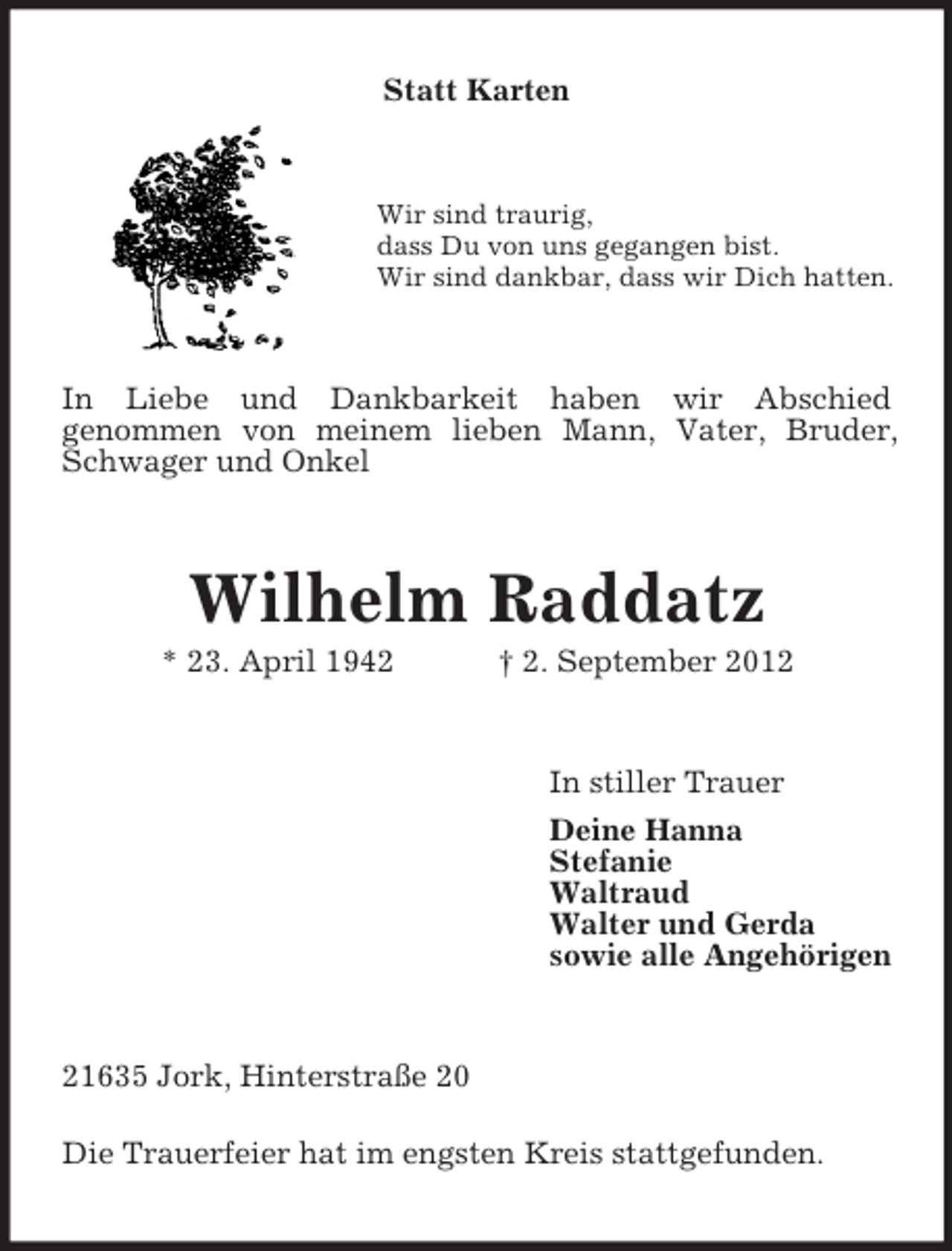 <p>Statt Karten</p><p>Wir sind traurig,<br />dass Du von uns gegangen bist.<br />Wir sind dankbar, dass wir Dich hatten.</p><p>In Liebe und Dankbarkeit haben wir Abschied<br />genommen von meinem lieben Mann, Vater, Bruder,<br />Schwager und Onkel</p><p>Wilhelm Raddatz<br />* 23. April 1942</p><p>† 2. September 2012</p><p>In stiller Trauer<br />Deine Hanna<br />Stefanie<br />Waltraud<br />Walter und Gerda<br />sowie alle Angehörigen</p><p>21635 Jork, Hinterstraße 20<br />Die Trauerfeier hat im engsten Kreis stattgefunden.</p>