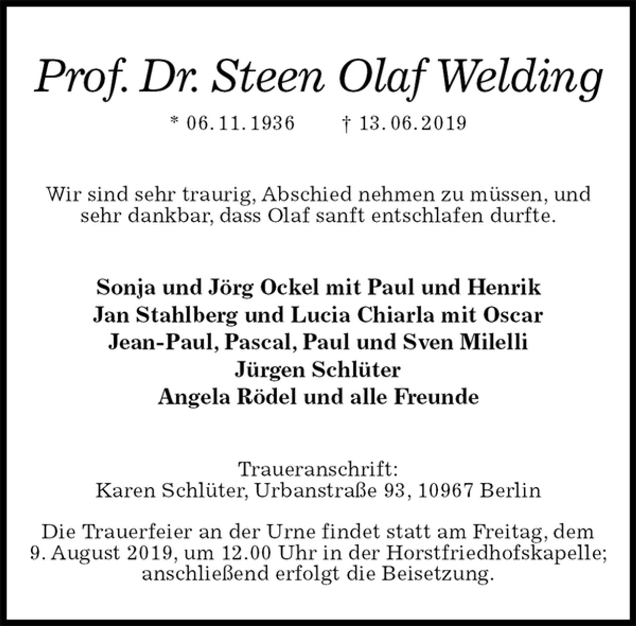 <p>Prof. Dr. Steen Olaf Welding<br />* 06. 11. 1936 † 13. 06. 2019<br />Wir sind sehr traurig, Abschied nehmen zu müssen, und sehr dankbar, dass Olaf sanft entschlafen durfte.<br />Sonja und Jörg Ockel mit Paul und Henrik<br />Jan Stahlberg und Lucia Chiarla mit Oscar<br />Jean-Paul, Pascal, Paul und Sven Milelli<br />Jürgen Schlüter<br />Angela Rödel und alle Freunde<br />Traueranschrift:<br />Karen Schlüter, Urbanstraße 93, 10967 Berlin</p><p>Die Trauerfeier an der Urne findet statt am Freitag, dem<br />9. August 2019, um 12.00 Uhr in der Horstfriedhofskapelle;<br />anschließend erfolgt die Beisetzung.</p>