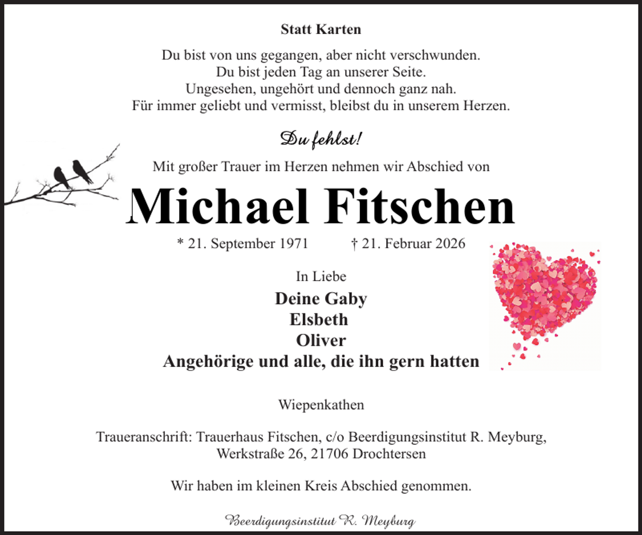 <p>Statt Karten<br />Du bist von uns gegangen, aber nicht verschwunden.<br />Du bist jeden Tag an unserer Seite.<br />Ungesehen, ungehört und dennoch ganz nah.<br />Für immer geliebt und vermisst, bleibst du in unserem Herzen.</p><p>Mit großer Trauer im Herzen nehmen wir Abschied von</p><p>Michael Fitschen<br />* 21. September 1971</p><p>† 21. Februar 2026</p><p>In Liebe</p><p>Deine Gaby<br />Elsbeth<br />Oliver<br />Angehörige und alle, die ihn gern hatten<br />Wiepenkathen<br />Traueranschrift: Trauerhaus Fitschen, c/o Beerdigungsinstitut R. Meyburg,<br />Werkstraße 26, 21706 Drochtersen<br />Wir haben im kleinen Kreis Abschied genommen.<br />Beerdigungsinstitut R. Meyburg</p>