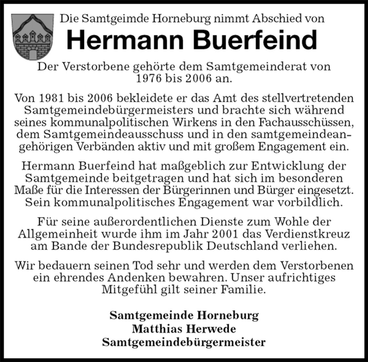 <p>Die Samtgeimde Horneburg nimmt Abschied von<br />Hermann Buerfeind<br />Der Verstorbene gehörte dem Samtgemeinderat von<br />1976 bis 2006 an.<br />Von 1981 bis 2006 bekleidete er das Amt des stellvertretenden<br />Samtgemeindebürgermeisters und brachte sich während seines kommunalpolitischen Wirkens in den Fachausschüssen,<br />dem Samtgemeindeausschuss und in den samtgemeindeangehörigen Verbänden aktiv und mit großem Engagement ein.<br />Hermann Buerfeind hat maßgeblich zur Entwicklung der Samtgemeinde beitgetragen und hat sich im besonderen Maße für die Interessen der Bürgerinnen und Bürger eingesetzt.<br />Sein kommunalpolitisches Engagement war vorbildlich.<br />Für seine außerordentlichen Dienste zum Wohle der<br />Allgemeinheit wurde ihm im Jahr 2001 das Verdienstkreuz am Bande der Bundesrepublik Deutschland verliehen.<br />Wir bedauern seinen Tod sehr und werden dem Verstorbenen ein ehrendes Andenken bewahren. Unser aufrichtiges<br />Mitgefühl gilt seiner Familie.</p>
<p>Samtgemeinde Horneburg<br />Matthias Herwede<br />Samtgemeindebürgermeister</p>