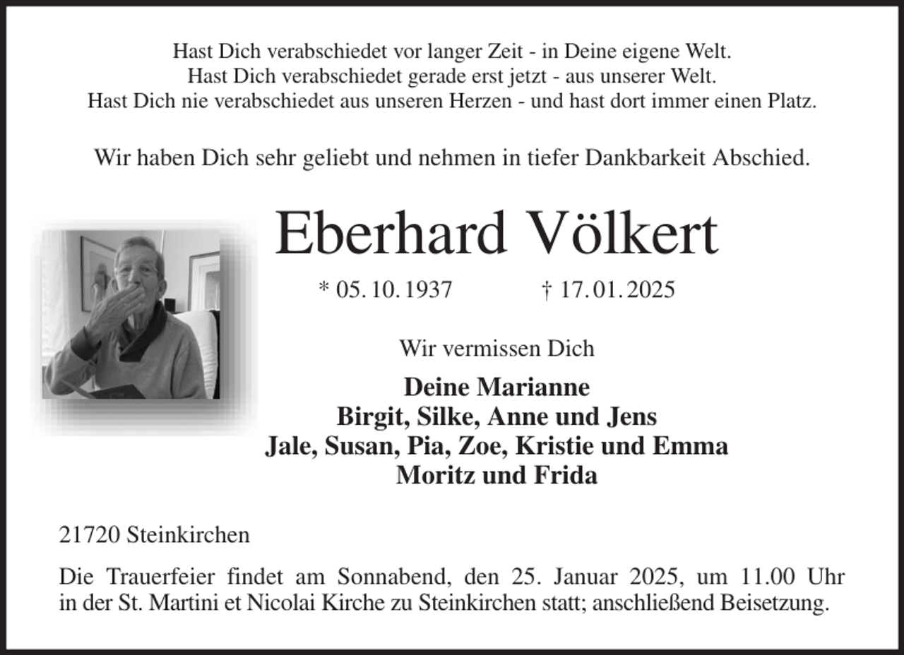 <p>Hast Dich verabschiedet vor langer Zeit - in Deine eigene Welt.<br />Hast Dich verabschiedet gerade erst jetzt - aus unserer Welt.<br />Hast Dich nie verabschiedet aus unseren Herzen - und hast dort immer einen Platz.<br />Wir haben Dich sehr geliebt und nehmen in tiefer Dankbarkeit Abschied.<br />Eberhard Völkert<br />* 05. 10. 1937 † 17. 01. 2025<br />Wir vermissen Dich<br />Deine Marianne<br />Birgit, Silke, Anne und Jens<br />Jale, Susan, Pia, Zoe, Kristie und Emma<br />Moritz und Frida<br />21720 Steinkirchen<br />Die Trauerfeier findet am Sonnabend, den 25. Januar 2025, um 11.00 Uhr<br />in der St. Martini et Nicolai Kirche zu Steinkirchen statt; anschließend Beisetzung.</p>